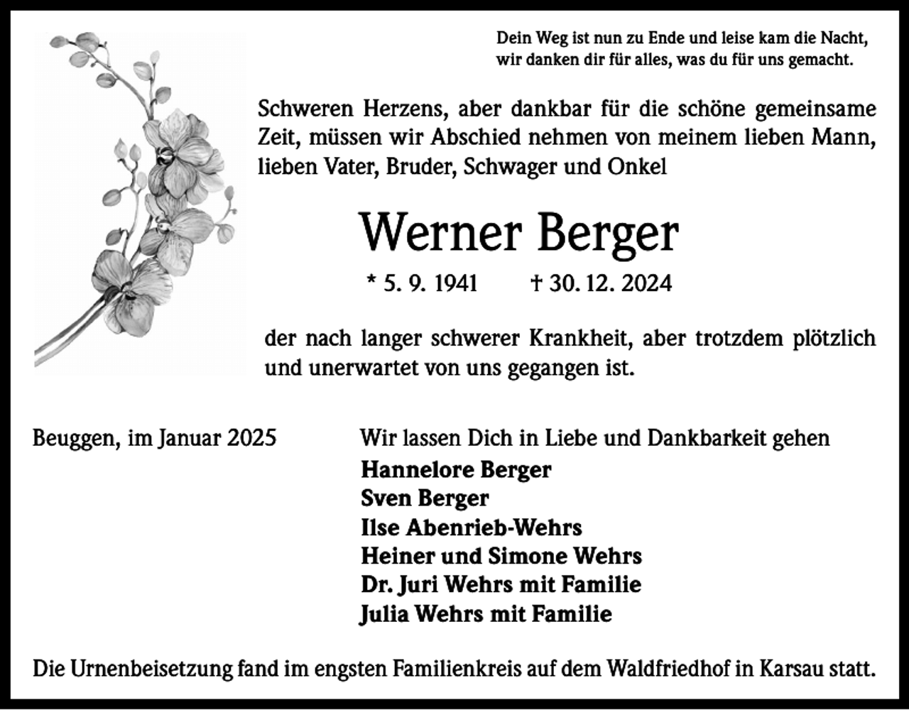 <p>Dein Weg ist nun zu Ende und leise kam die Nacht,<br />wir danken dir für alles, was du für uns gemacht.</p><p>Schweren Herzens, aber dankbar für die schöne gemeinsame<br />Zeit, müssen wir Abschied nehmen von meinem lieben Mann,<br />lieben Vater, Bruder, Schwager und Onkel</p><p>Werner Berger<br />* 5. 9. 1941 † 30. 12. 2024<br />der nach langer schwerer Krankheit, aber trotzdem plötzlich<br />und unerwartet von uns gegangen ist.<br />Beuggen, im Januar 2025</p><p>Wir lassen Dich in Liebe und Dankbarkeit gehen<br />Hannelore Berger<br />Sven Berger<br />Ilse Abenrieb-Wehrs<br />Heiner und Simone Wehrs<br />Dr. Juri Wehrs mit Familie<br />Julia Wehrs mit Familie</p><p>Die Urnenbeisetzung fand im engsten Familienkreis auf dem Waldfriedhof in Karsau statt.</p>