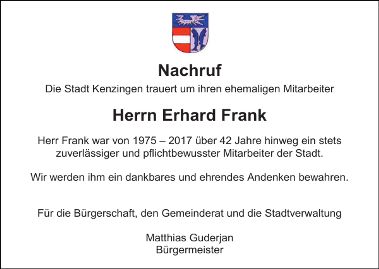 <p>Nachruf<br />Nachruf<br />Nachruf<br />Die Stadt Kenzingen trauert um ihren ehemaligen Mitarbeiter<br />Die Stadt Kenzingen trauert um ihren ehemaligen Mitarbeiter<br />Die Stadt Kenzingen<br />trauert<br />um ihrenFrank<br />ehemaligen Mitarbeiter<br />Herrn<br />Erhard</p><p>Herrn Erhard Frank</p><p>Herr Frank war Herrn<br />von 1975 –Erhard<br />2017 über 42<br />Jahre hinweg ein stets<br />Frank<br />zuverlässiger<br />und<br />pflichtbewusster<br />Mitarbeiter<br />der Stadt.<br />Herr Frank war von 1975 – 2017 über 42 Jahre hinweg<br />ein stets<br />Herrzuverlässiger<br />Frank war von<br />1975<br />– 2017 über 42<br />Jahre hinweg<br />ein stets<br />und<br />pflichtbewusster<br />Mitarbeiter<br />der Stadt.<br />Wir werden<br />ihm einund<br />dankbares<br />und ehrendes<br />Andenken<br />bewahren.<br />zuverlässiger<br />pflichtbewusster<br />Mitarbeiter<br />der Stadt.<br />Wir werden ihm ein dankbares und ehrendes Andenken bewahren.<br />Wir werden ihm ein dankbares und ehrendes Andenken bewahren.<br />Für die Bürgerschaft, den Gemeinderat und die Stadtverwaltung<br />Für die Bürgerschaft, den Gemeinderat und die Stadtverwaltung<br />Matthias<br />Guderjan<br />Für die Bürgerschaft, den<br />Gemeinderat<br />und die Stadtverwaltung<br />Bürgermeister<br />Matthias Guderjan<br />Matthias Guderjan</p>