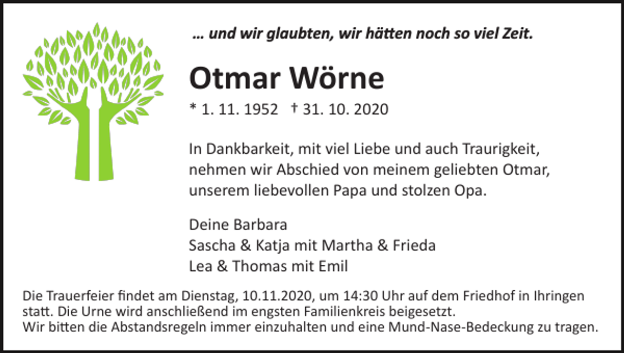 <p>… und wir glaubten, wir hätten noch so viel Zeit.</p><p>Otmar Wörne<br />* 1. 11. 1952 † 31. 10. 2020<br />In Dankbarkeit, mit viel Liebe und auch Traurigkeit,<br />nehmen wir Abschied von meinem geliebten Otmar,<br />unserem liebevollen Papa und stolzen Opa.<br />Deine Barbara<br />Sascha &amp; Katja mit Martha &amp; Frieda<br />Lea &amp; Thomas mit Emil<br />Die Trauerfeier ﬁndet am Dienstag, 10.11.2020, um 14:30 Uhr auf dem Friedhof in Ihringen<br />statt. Die Urne wird anschließend im engsten Familienkreis beigesetzt.<br />Wir bitten die Abstandsregeln immer einzuhalten und eine Mund­Nase­Bedeckung zu tragen.</p>