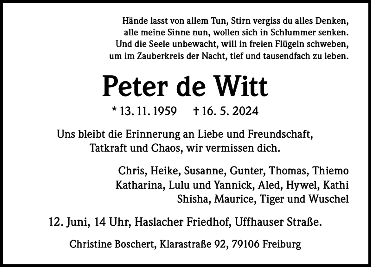 <p>Hände lasst von allem Tun, Stirn vergiss du alles Denken,<br />alle meine Sinne nun, wollen sich in Schlummer senken.<br />Und die Seele unbewacht, will in freien Flügeln schweben,<br />um im Zauberkreis der Nacht, tief und tausendfach zu leben.</p><p>Peter de Witt<br />* 13. 11. 1959</p><p>† 16. 5. 2024</p><p>Uns bleibt die Erinnerung an Liebe und Freundschaft,<br />Tatkraft und Chaos, wir vermissen dich.<br />Chris, Heike, Susanne, Gunter, Thomas, Thiemo<br />Katharina, Lulu und Yannick, Aled, Hywel, Kathi<br />Shisha, Maurice, Tiger und Wuschel</p><p>12. Juni, 14 Uhr, Haslacher Friedhof, Uffhauser Straße.<br />Christine Boschert, Klarastraße 92, 79106 Freiburg</p>