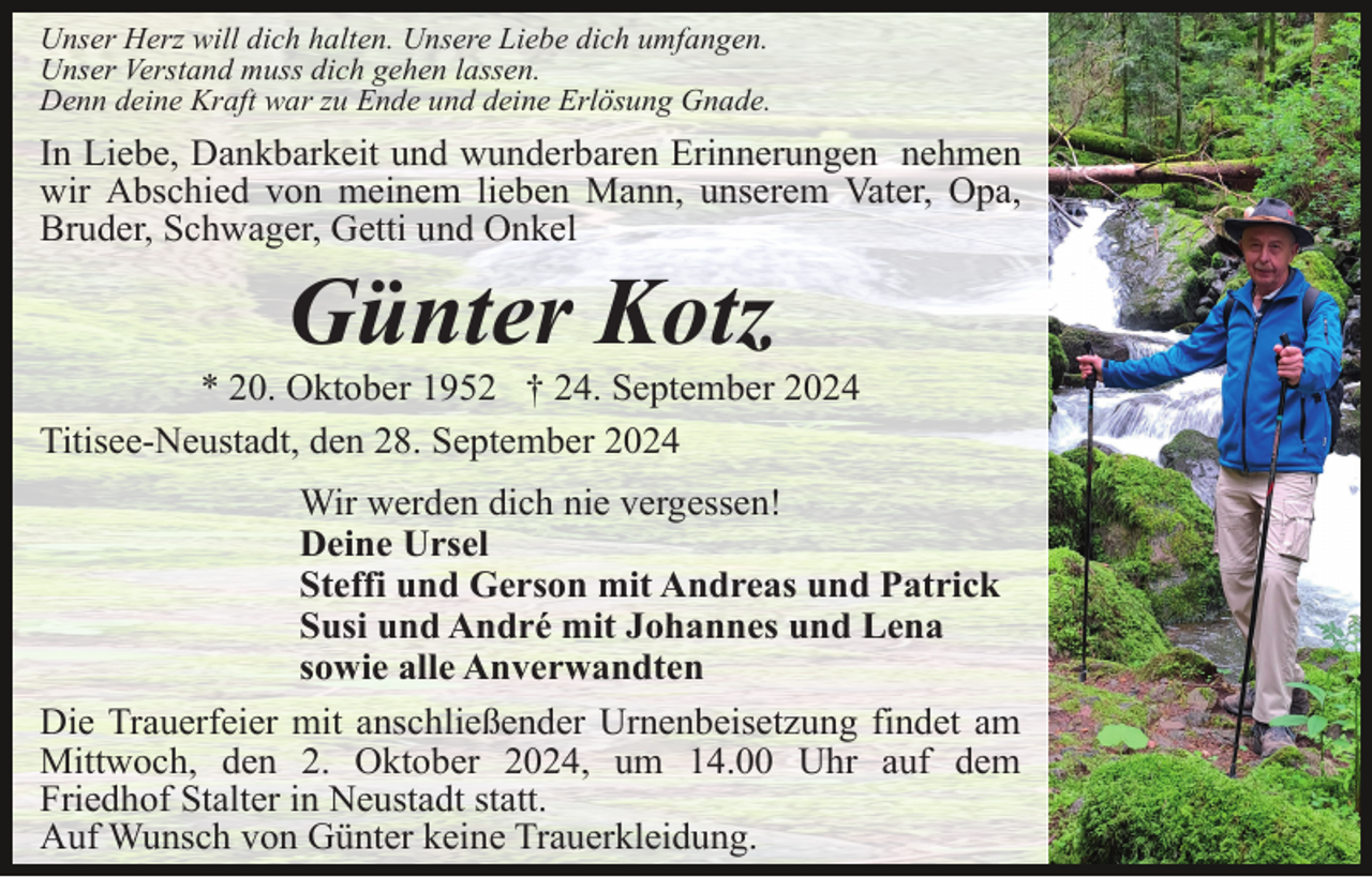 <p>Unser Herz will dich halten. Unsere Liebe dich umfangen.<br />Unser Verstand muss dich gehen lassen.<br />Denn deine Kraft war zu Ende und deine Erlösung Gnade.</p><p>In Liebe, Dankbarkeit und wunderbaren Erinnerungen nehmen<br />wir Abschied von meinem lieben Mann, unserem Vater, Opa,<br />Bruder, Schwager, Getti und Onkel</p><p>Günter Kotz<br />* 20. Oktober 1952 † 24. September 2024<br />Titisee-Neustadt, den 28. September 2024<br />Wir werden dich nie vergessen!<br />Deine Ursel<br />Steffi und Gerson mit Andreas und Patrick<br />Susi und André mit Johannes und Lena<br />sowie alle Anverwandten<br />Die Trauerfeier mit anschließender Urnenbeisetzung findet am<br />Mittwoch, den 2. Oktober 2024, um 14.00 Uhr auf dem<br />Friedhof Stalter in Neustadt statt.<br />Auf Wunsch von Günter keine Trauerkleidung.</p>