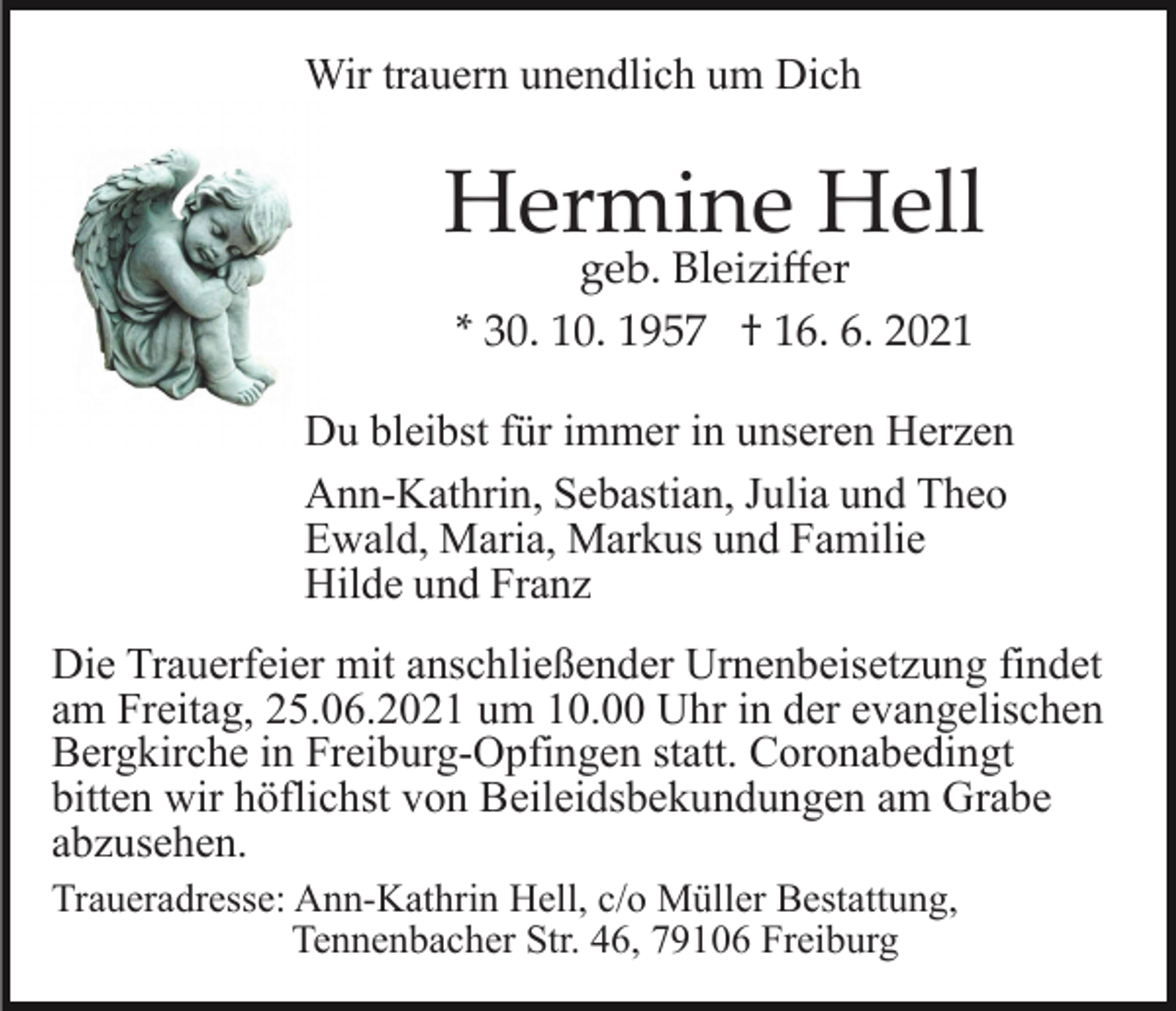 <p>Wir trauern unendlich um Dich</p><p>Hermine Hell<br />geb. Bleiziﬀer<br />* 30. 10. 1957 † 16. 6. 2021</p><p>Du bleibst für immer in unseren Herzen<br />Ann-Kathrin, Sebastian, Julia und Theo<br />Ewald, Maria, Markus und Familie<br />Hilde und Franz<br />Die Trauerfeier mit anschließender Urnenbeisetzung findet<br />am Freitag, 25.06.2021 um 10.00 Uhr in der evangelischen<br />Bergkirche in Freiburg-Opfingen statt. Coronabedingt<br />bitten wir höflichst von Beileidsbekundungen am Grabe<br />abzusehen.<br />Traueradresse: Ann-Kathrin Hell, c/o Müller Bestattung,<br />Tennenbacher Str. 46, 79106 Freiburg</p>