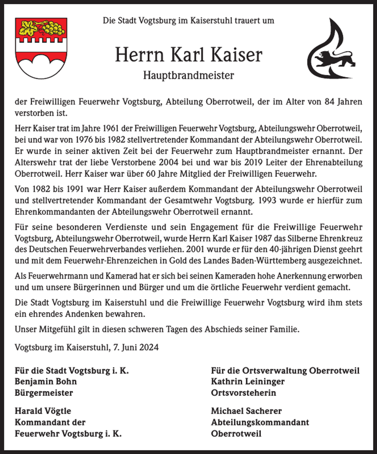 <p>Die Stadt Vogtsburg im Kaiserstuhl trauert um</p><p>Herrn Karl Kaiser<br />Hauptbrandmeister<br />der Freiwilligen Feuerwehr Vogtsburg, Abteilung Oberrotweil, der im Alter von 84 Jahren<br />verstorben ist.<br />Herr Kaiser trat im Jahre 1961 der Freiwilligen Feuerwehr Vogtsburg, Abteilungswehr Oberrotweil,<br />bei und war von 1976 bis 1982 stellvertretender Kommandant der Abteilungswehr Oberrotweil.<br />Er wurde in seiner aktiven Zeit bei der Feuerwehr zum Hauptbrandmeister ernannt. Der<br />Alterswehr trat der liebe Verstorbene 2004 bei und war bis 2019 Leiter der Ehrenabteilung<br />Oberrotweil. Herr Kaiser war über 60 Jahre Mitglied der Freiwilligen Feuerwehr.<br />Von 1982 bis 1991 war Herr Kaiser außerdem Kommandant der Abteilungswehr Oberrotweil<br />und stellvertretender Kommandant der Gesamtwehr Vogtsburg. 1993 wurde er hierfür zum<br />Ehrenkommandanten der Abteilungswehr Oberrotweil ernannt.<br />Für seine besonderen Verdienste und sein Engagement für die Freiwillige Feuerwehr<br />Vogtsburg, Abteilungswehr Oberrotweil, wurde Herrn Karl Kaiser 1987 das Silberne Ehrenkreuz<br />des Deutschen Feuerwehrverbandes verliehen. 2001 wurde er für den 40-jährigen Dienst geehrt<br />und mit dem Feuerwehr-Ehrenzeichen in Gold des Landes Baden-Württemberg ausgezeichnet.<br />Als Feuerwehrmann und Kamerad hat er sich bei seinen Kameraden hohe Anerkennung erworben<br />und um unsere Bürgerinnen und Bürger und um die örtliche Feuerwehr verdient gemacht.<br />Die Stadt Vogtsburg im Kaiserstuhl und die Freiwillige Feuerwehr Vogtsburg wird ihm stets<br />ein ehrendes Andenken bewahren.<br />Unser Mitgefühl gilt in diesen schweren Tagen des Abschieds seiner Familie.<br />Vogtsburg im Kaiserstuhl, 7. Juni 2024<br />Für die Stadt Vogtsburg i. K.<br />Für die Ortsverwaltung Oberrotweil<br />Benjamin Bohn<br />Kathrin Leininger<br />Bürgermeister Ortsvorsteherin<br />Harald Vögtle<br />Kommandant der<br />Feuerwehr Vogtsburg i. K.</p><p>Michael Sacherer<br />Abteilungskommandant<br />Oberrotweil</p>