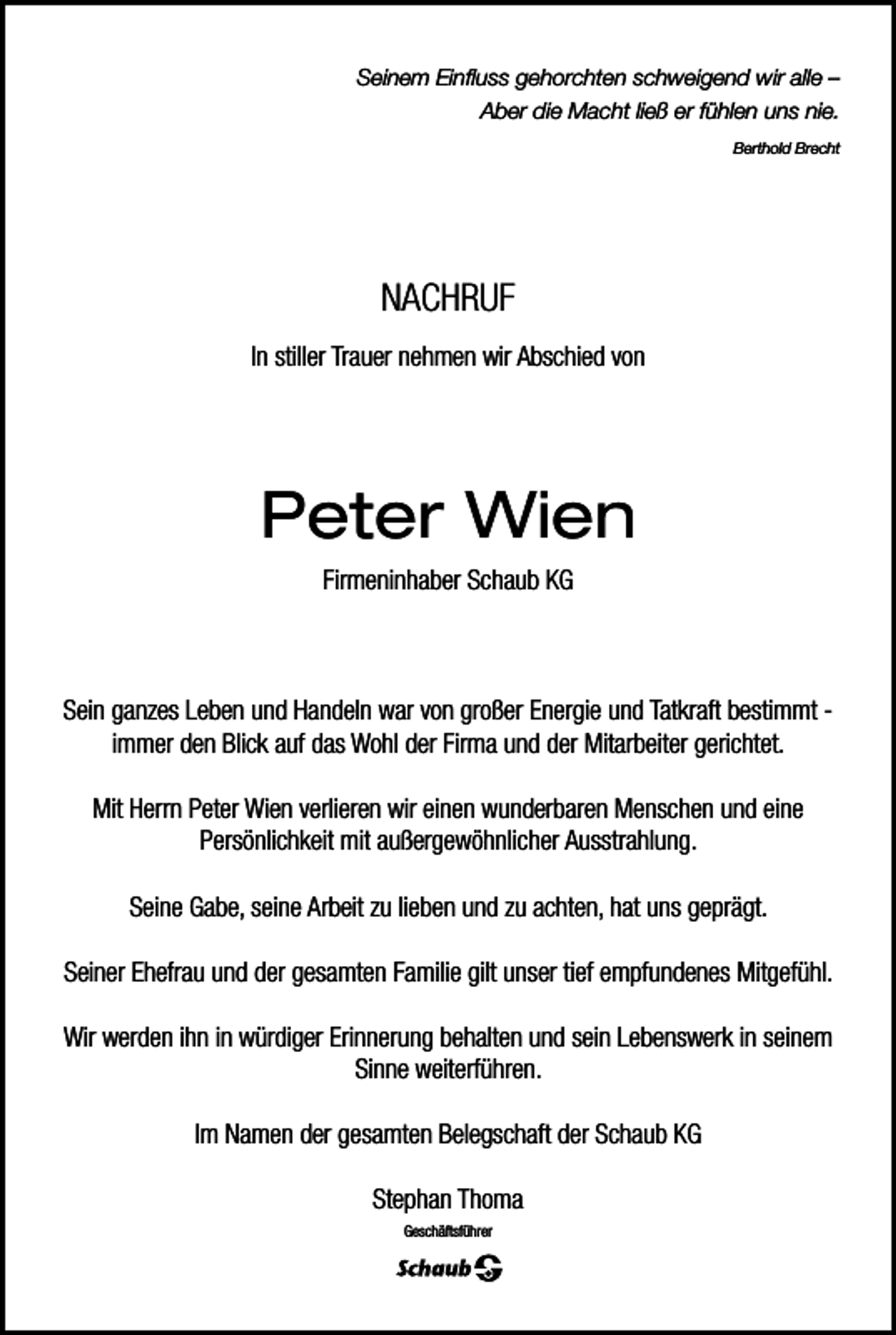 <p>Seinem Einfluss gehorchten schweigend wir alle –<br />Aber die Macht ließ er fühlen uns nie.<br />Berthold Brecht</p><p>NACHRUF<br />In stiller Trauer nehmen wir Abschied von</p><p>Peter Wien<br />Firmeninhaber Schaub KG</p><p>Sein ganzes Leben und Handeln war von großer Energie und Tatkraft bestimmt immer den Blick auf das Wohl der Firma und der Mitarbeiter gerichtet.<br />Mit Herrn Peter Wien verlieren wir einen wunderbaren Menschen und eine<br />Persönlichkeit mit außergewöhnlicher Ausstrahlung.<br />Seine Gabe, seine Arbeit zu lieben und zu achten, hat uns geprägt.<br />Seiner Ehefrau und der gesamten Familie gilt unser tief empfundenes Mitgefühl.<br />Wir werden ihn in würdiger Erinnerung behalten und sein Lebenswerk in seinem<br />Sinne weiterführen.<br />Im Namen der gesamten Belegschaft der Schaub KG<br />Stephan Thoma<br />Geschäftsführer</p>