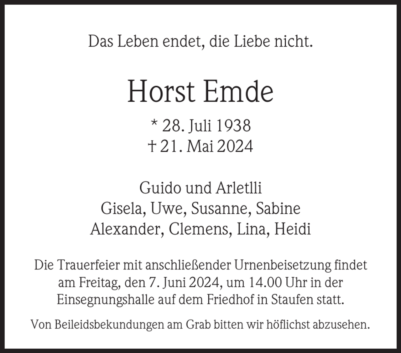 <p>Das Leben endet, die Liebe nicht.</p><p>Horst Emde<br />* 28. Juli 1938<br />† 21. Mai 2024<br />Guido und Arletlli<br />Gisela, Uwe, Susanne, Sabine<br />Alexander, Clemens, Lina, Heidi<br />Die Trauerfeier mit anschließender Urnenbeisetzung findet<br />am Freitag, den 7. Juni 2024, um 14.00 Uhr in der<br />Einsegnungshalle auf dem Friedhof in Staufen statt.<br />Von Beileidsbekundungen am Grab bitten wir höflichst abzusehen.</p>