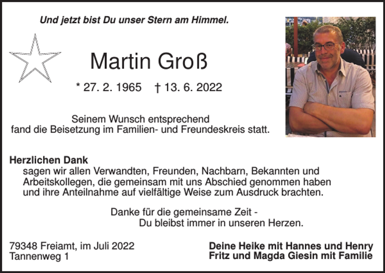 <p>Und jetzt bist Du unser Stern am Himmel.</p><p>Martin Groß<br />* 27. 2. 1965</p><p>† 13. 6. 2022</p><p>Seinem Wunsch entsprechend<br />fand die Beisetzung im Familien- und Freundeskreis statt.<br />Herzlichen Dank<br />sagen wir allen Verwandten, Freunden, Nachbarn, Bekannten und<br />Arbeitskollegen, die gemeinsam mit uns Abschied genommen haben<br />und ihre Anteilnahme auf vielfältige Weise zum Ausdruck brachten.<br />Danke für die gemeinsame Zeit Du bleibst immer in unseren Herzen.<br />79348 Freiamt, im Juli 2022<br />Tannenweg 1</p><p>Deine Heike mit Hannes und Henry<br />Fritz und Magda Giesin mit Familie</p>