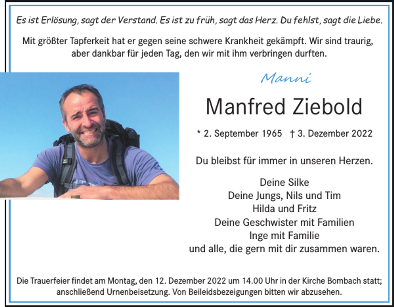 <p>Es ist Erlösung, sagt der Verstand. Es ist zu früh, sagt das Herz. Du fehlst, sagt die Liebe.</p><p>Mit größter Tapferkeit hat er gegen seine schwere Krankheit gekämpft. Wir sind traurig,<br />aber dankbar für jeden Tag, den wir mit ihm verbringen durften.</p><p>M�n��</p><p>Manfred Ziebold<br />* 2. September 1965 † 3. Dezember 2022</p><p>Du bleibst für immer in unseren Herzen.<br />Deine Silke<br />Deine Jungs, Nils und Tim<br />Hilda und Fritz<br />Deine Geschwister mit Familien<br />Inge mit Familie<br />und alle, die gern mit dir zusammen waren.<br />Die Trauerfeier ﬁndet am Montag, den 12. Dezember 2022 um 14.00 Uhr in der Kirche Bombach statt;<br />anschließend Urnenbeisetzung. Von Beileidsbezeigungen bitten wir abzusehen.</p>