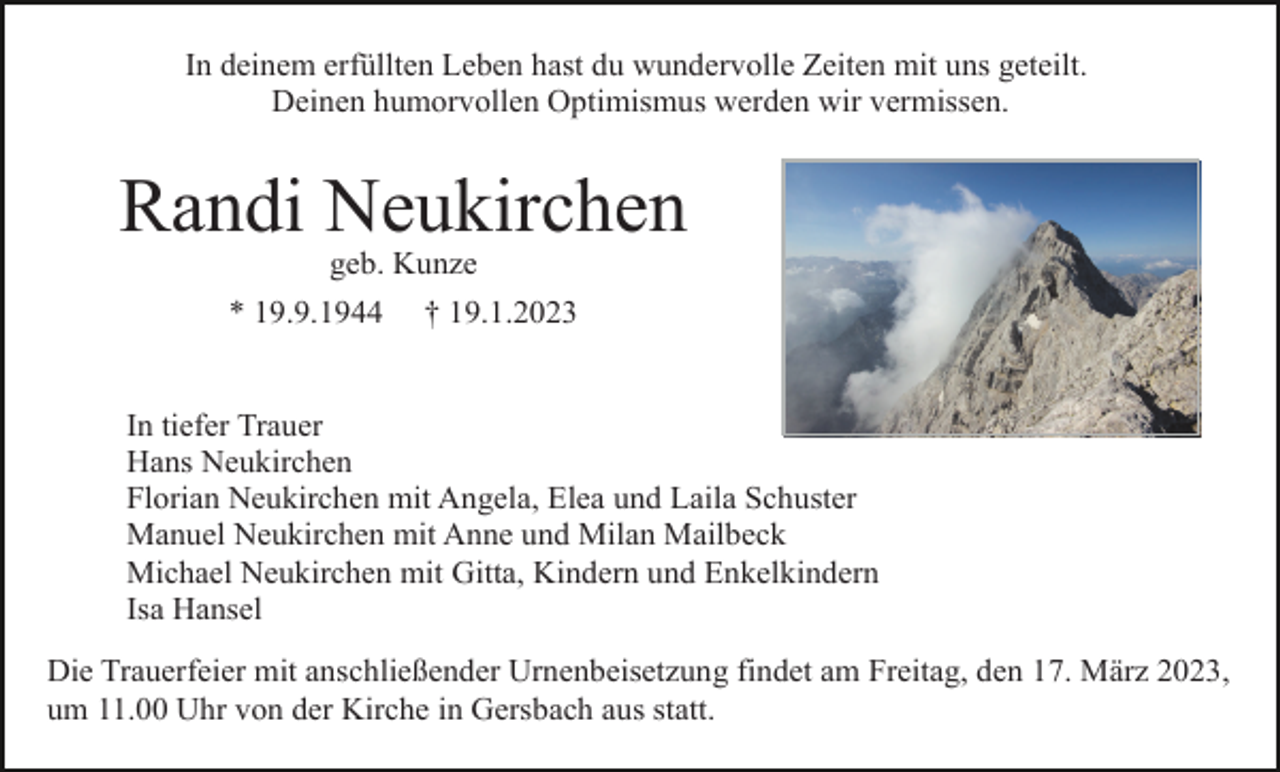 <p>In deinem erfüllten Leben hast du wundervolle Zeiten mit uns geteilt.<br />Deinen humorvollen Optimismus werden wir vermissen.</p><p>Randi Neukirchen<br />geb. Kunze<br />* 19.9.1944</p><p>† 19.1.2023</p><p>In tiefer Trauer<br />Hans Neukirchen<br />Florian Neukirchen mit Angela, Elea und Laila Schuster<br />Manuel Neukirchen mit Anne und Milan Mailbeck<br />Michael Neukirchen mit Gitta, Kindern und Enkelkindern<br />Isa Hansel<br />Die Trauerfeier mit anschließender Urnenbeisetzung findet am Freitag, den 17. März 2023,<br />um 11.00 Uhr von der Kirche in Gersbach aus statt.</p>