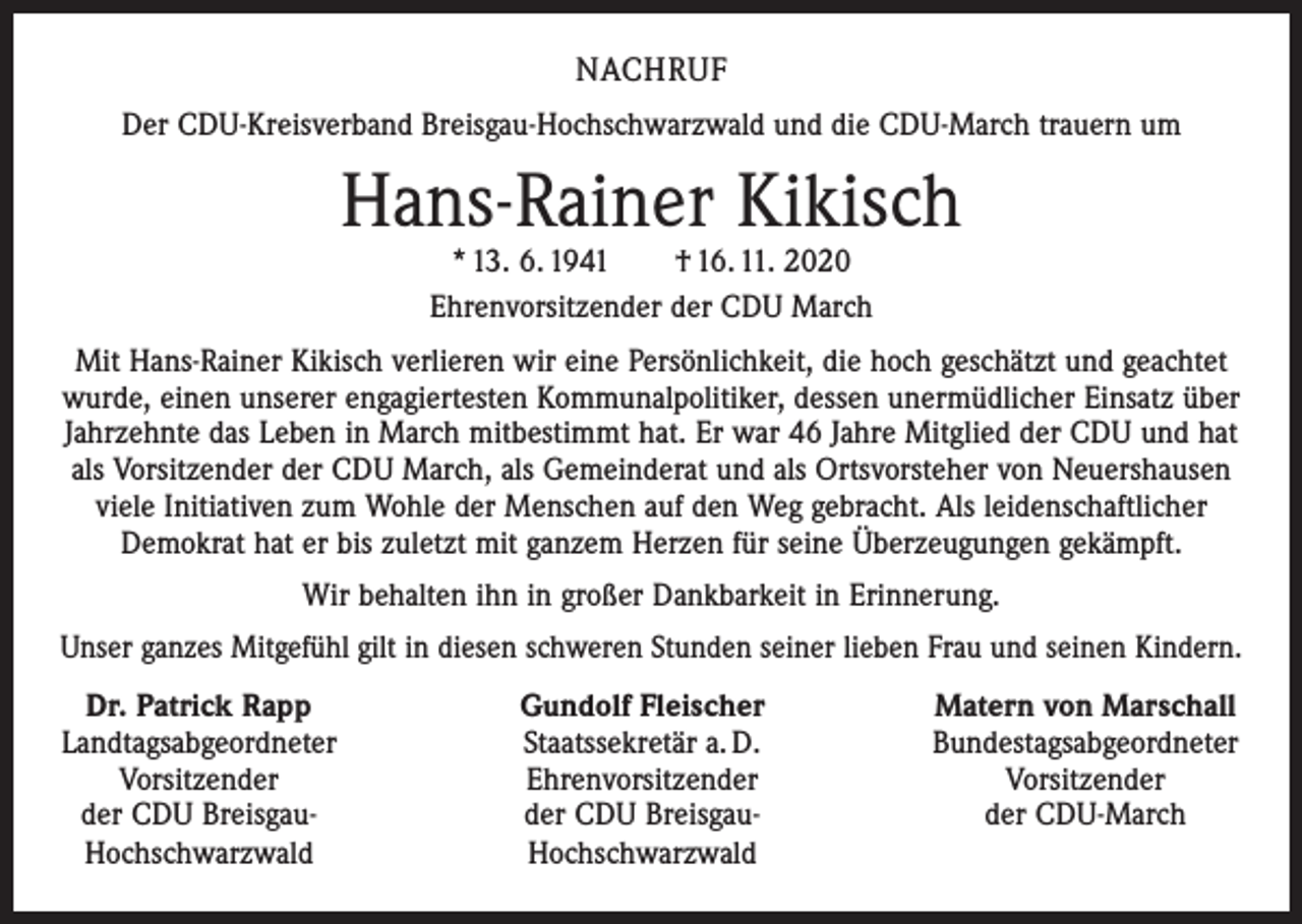 <p>NACHRUF<br />Der CDU-Kreisverband Breisgau-Hochschwarzwald und die CDU-March trauern um</p><p>Hans-Rainer Kikisch<br />* 13. 6. 1941 † 16. 11. 2020<br />Ehrenvorsitzender der CDU March</p><p>Mit Hans-Rainer Kikisch verlieren wir eine Persönlichkeit, die hoch geschätzt und geachtet<br />wurde, einen unserer engagiertesten Kommunalpolitiker, dessen unermüdlicher Einsatz über<br />Jahrzehnte das Leben in March mitbestimmt hat. Er war 46 Jahre Mitglied der CDU und hat<br />als Vorsitzender der CDU March, als Gemeinderat und als Ortsvorsteher von Neuershausen<br />viele Initiativen zum Wohle der Menschen auf den Weg gebracht. Als leidenschaftlicher<br />Demokrat hat er bis zuletzt mit ganzem Herzen für seine Überzeugungen gekämpft.<br />Wir behalten ihn in großer Dankbarkeit in Erinnerung.<br />Unser ganzes Mitgefühl gilt in diesen schweren Stunden seiner lieben Frau und seinen Kindern.<br />Dr. Patrick Rapp<br />Landtagsabgeordneter</p><p>Vorsitzender<br />der CDU Breisgau-<br />Hochschwarzwald</p><p>Gundolf Fleischer<br />Staatssekretär a. D.<br />Ehrenvorsitzender<br />der CDU Breisgau-<br />Hochschwarzwald</p><p>Matern von Marschall<br />Bundestagsabgeordneter<br />Vorsitzender<br />der CDU-March</p>