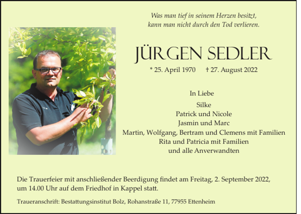 <p>Was man tief in seinem Herzen besi�t,<br />kann man nicht durch den Tod verlieren.</p><p>Jürgen Sedler<br />* 25. April 1970</p><p>† 27. August 2022</p><p>In Liebe<br />Silke<br />Patrick und Nicole<br />Jasmin und Marc<br />Martin, Wolfgang, Bertram und Clemens mit Familien<br />Rita und Patricia mit Familien<br />und alle Anverwandten</p><p>Die Trauerfeier mit anschließender Beerdigung ﬁndet am Freitag, 2. September 2022,<br />um 14.00 Uhr auf dem Friedhof in Kappel sta�.<br />Traueranschrift: Besta�ungsinstitut Bolz, Rohanstraße 11, 77955 E�enheim</p>