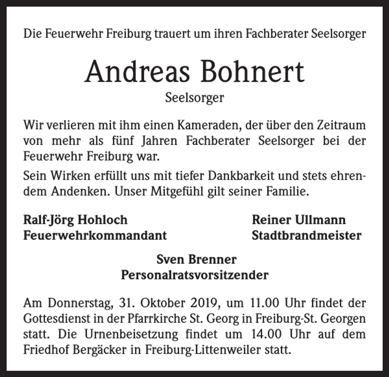 <p>Die Feuerwehr Freiburg trauert um ihren Fachberater Seelsorger</p><p>Andreas Bohnert<br />Seelsorger</p><p>Wir verlieren mit ihm einen Kameraden, der über den Zeitraum<br />von mehr als fünf Jahren Fachberater Seelsorger bei der<br />­Feuerwehr Freiburg war.<br />Sein Wirken erfüllt uns mit tiefer Dankbarkeit und stets ehrendem Andenken. Unser Mitgefühl gilt seiner Familie.<br />Ralf-Jörg Hohloch<br />Feuerwehrkommandant</p><p>Reiner Ullmann<br />Stadtbrandmeister</p><p>Sven Brenner<br />Personalratsvorsitzender<br />Am Donnerstag, 31. Oktober 2019, um 11.00 Uhr findet der<br />Gottesdienst in der Pfarrkirche St. Georg in Freiburg-St. Georgen<br />statt. Die Urnenbeisetzung findet um 14.00 Uhr auf dem<br />­Friedhof Bergäcker in Freiburg-Littenweiler statt.</p>