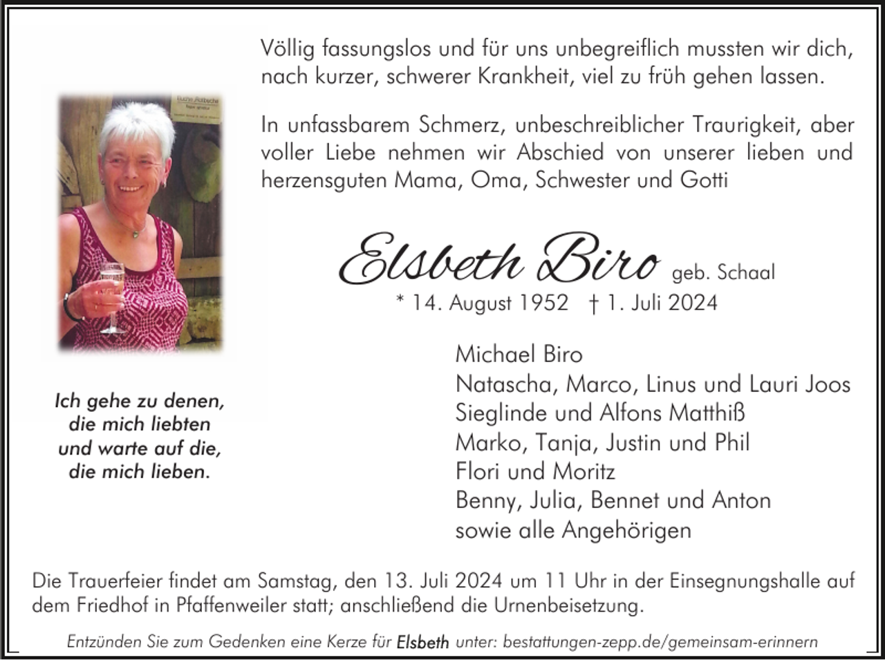 <p>Völlig fassungslos und für uns unbegreiflich mussten wir dich,<br />nach kurzer, schwerer Krankheit, viel zu früh gehen lassen.<br />In unfassbarem Schmerz, unbeschreiblicher Traurigkeit, aber<br />voller Liebe nehmen wir Abschied von unserer lieben und<br />herzensguten Mama, Oma, Schwester und Gotti</p><p>Elsbeth Biro</p><p>geb. Schaal</p><p>* 14. August 1952 † 1. Juli 2024</p><p>Ich gehe zu denen,<br />die mich liebten<br />und warte auf die,<br />die mich lieben.</p><p>Michael Biro<br />Natascha, Marco, Linus und Lauri Joos<br />Sieglinde und Alfons Matthiß<br />Marko, Tanja, Justin und Phil<br />Flori und Moritz<br />Benny, Julia, Bennet und Anton<br />sowie alle Angehörigen</p><p>Die Trauerfeier findet am Samstag, den 13. Juli 2024 um 11 Uhr in der Einsegnungshalle auf<br />dem Friedhof in Pfaffenweiler statt; anschließend die Urnenbeisetzung.<br />Entzünden Sie zum Gedenken eine Kerze für</p><p>unter: bestattungen-zepp.de/gemeinsam-erinnern</p>