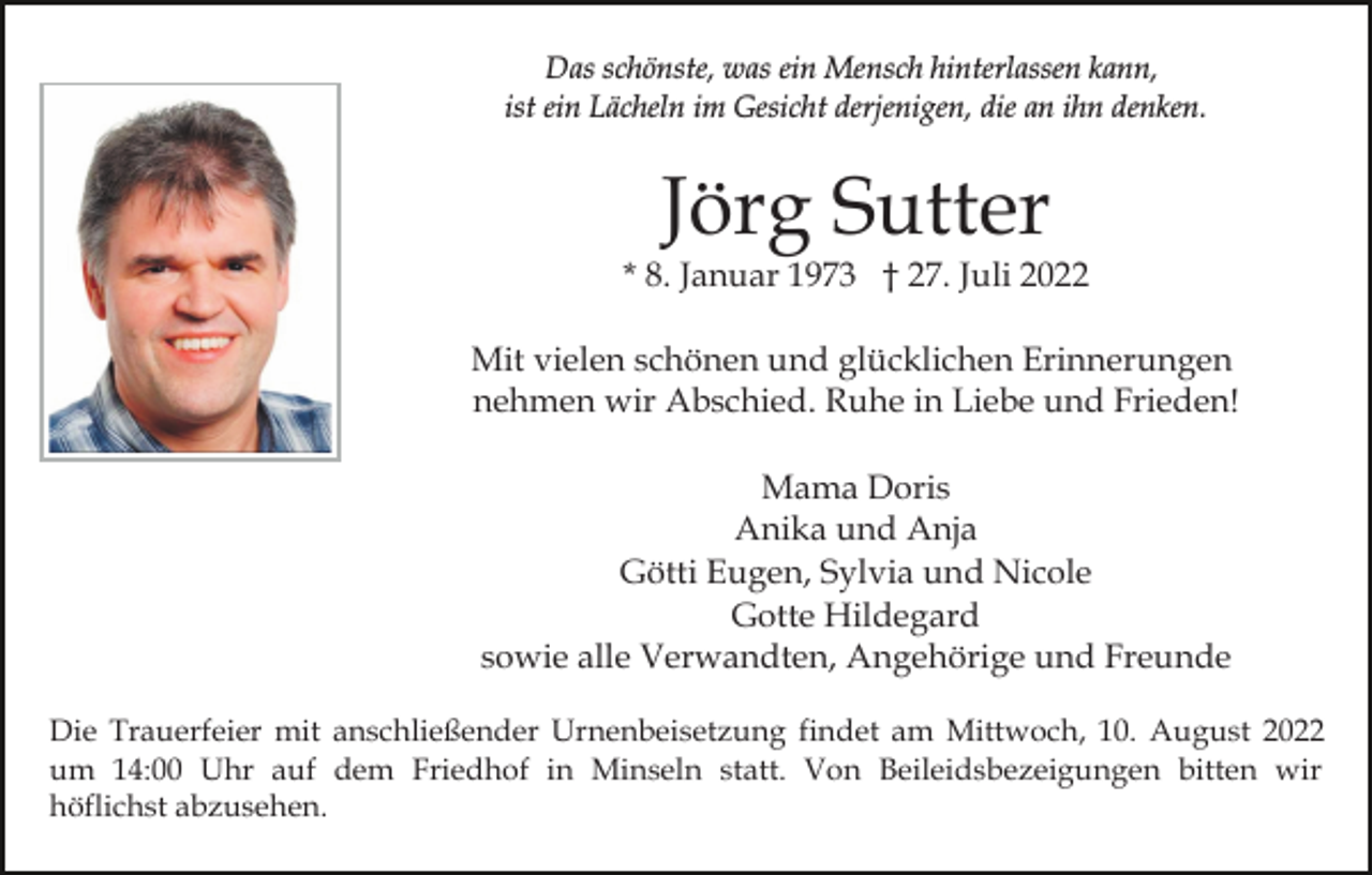 <p>Das schönste, was ein Mensch hinterlassen kann,<br />ist ein Lächeln im Gesicht derjenigen, die an ihn denken.</p><p>Jörg Sutter</p><p>* 8. Januar 1973 † 27. Juli 2022<br />Mit vielen schönen und glücklichen Erinnerungen<br />nehmen wir Abschied. Ruhe in Liebe und Frieden!<br />Mama Doris<br />Anika und Anja<br />Götti Eugen, Sylvia und Nicole<br />Gotte Hildegard<br />sowie alle Verwandten, Angehörige und Freunde<br />Die Trauerfeier mit anschließender Urnenbeisetzung findet am Mittwoch, 10. August 2022<br />um 14:00 Uhr auf dem Friedhof in Minseln statt. Von Beileidsbezeigungen bitten wir<br />höflichst abzusehen.</p>