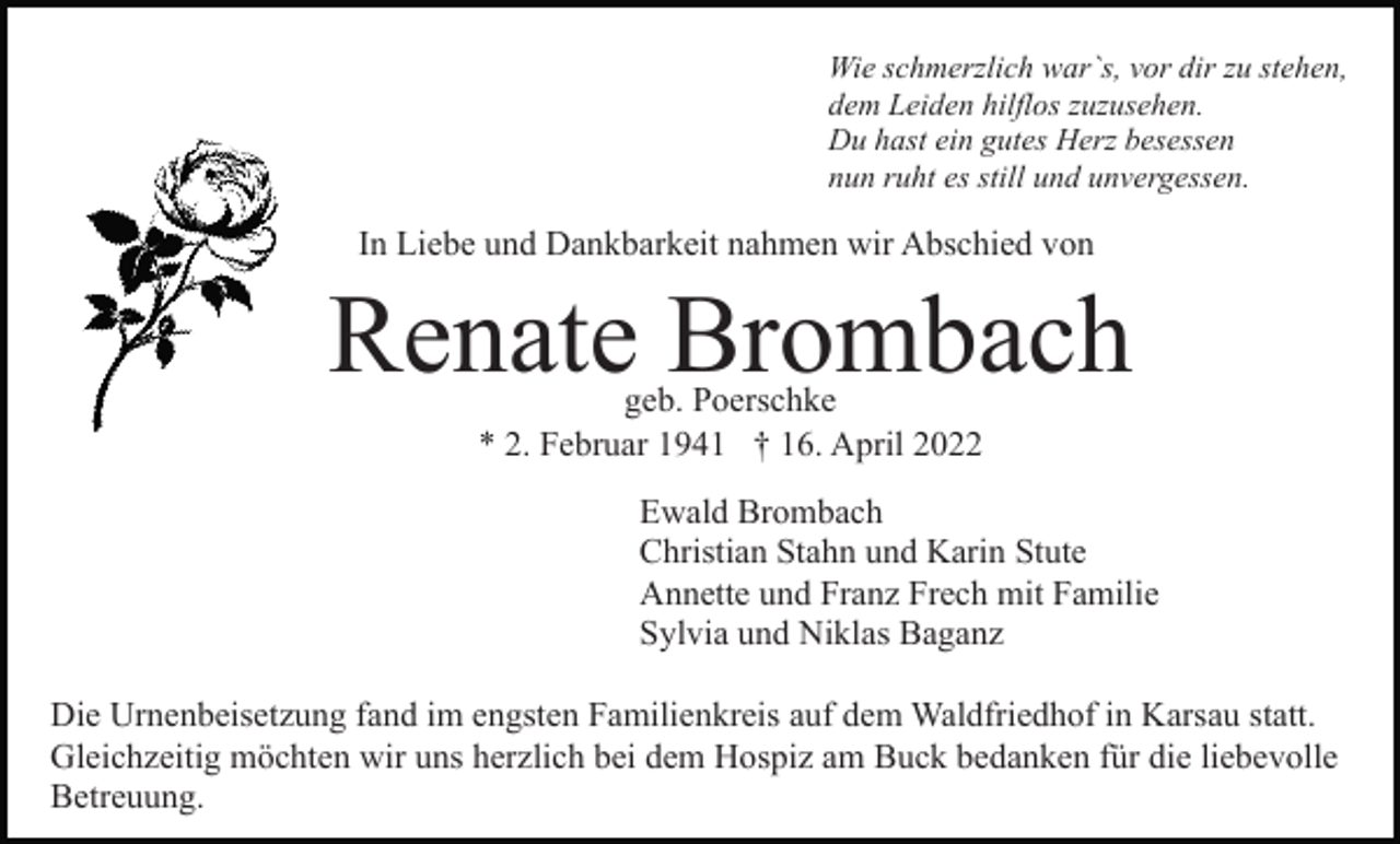 <p>Wie schmerzlich war`s, vor dir zu stehen,<br />dem Leiden hilflos zuzusehen.<br />Du hast ein gutes Herz besessen<br />nun ruht es still und unvergessen.</p><p>In Liebe und Dankbarkeit nahmen wir Abschied von</p><p>Renate Brombach<br />geb. Poerschke<br />* 2. Februar 1941 † 16. April 2022</p><p>Ewald Brombach<br />Christian Stahn und Karin Stute<br />Annette und Franz Frech mit Familie<br />Sylvia und Niklas Baganz<br />Die Urnenbeisetzung fand im engsten Familienkreis auf dem Waldfriedhof in Karsau statt.<br />Gleichzeitig möchten wir uns herzlich bei dem Hospiz am Buck bedanken für die liebevolle<br />Betreuung.</p>