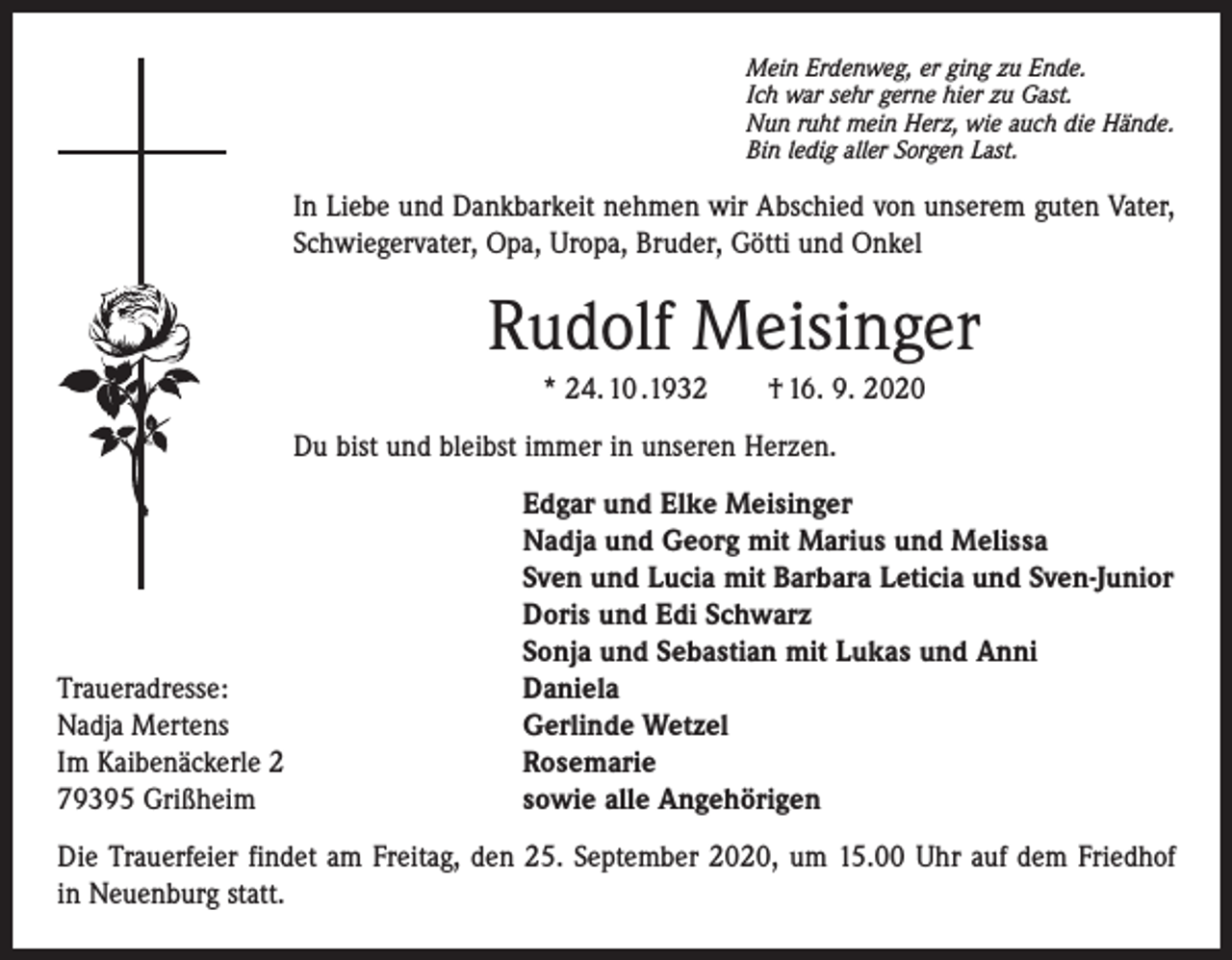 <p>Mein Erdenweg, er ging zu Ende.<br />Ich war sehr gerne hier zu Gast.<br />Nun ruht mein Herz, wie auch die Hände.<br />Bin ledig aller Sorgen Last.</p><p>In Liebe und Dankbarkeit nehmen wir Abschied von unserem guten Vater,<br />Schwiegervater, Opa, Uropa, Bruder, Götti und Onkel</p><p>Rudolf Meisinger<br />* 24. 10 .1932 † 16. 9. 2020<br />Du bist und bleibst immer in unseren Herzen.</p><p>Traueradresse:<br />Nadja Mertens<br />Im Kaibenäckerle 2<br />79395 Grißheim</p><p>Edgar und Elke Meisinger<br />Nadja und Georg mit Marius und Melissa<br />Sven und Lucia mit Barbara Leticia und Sven-Junior<br />Doris und Edi Schwarz<br />Sonja und Sebastian mit Lukas und Anni<br />Daniela<br />Gerlinde Wetzel<br />Rosemarie<br />sowie alle Angehörigen</p><p>Die Trauerfeier findet am Freitag, den 25. September 2020, um 15.00 Uhr auf dem Friedhof<br />in Neuenburg statt.</p>