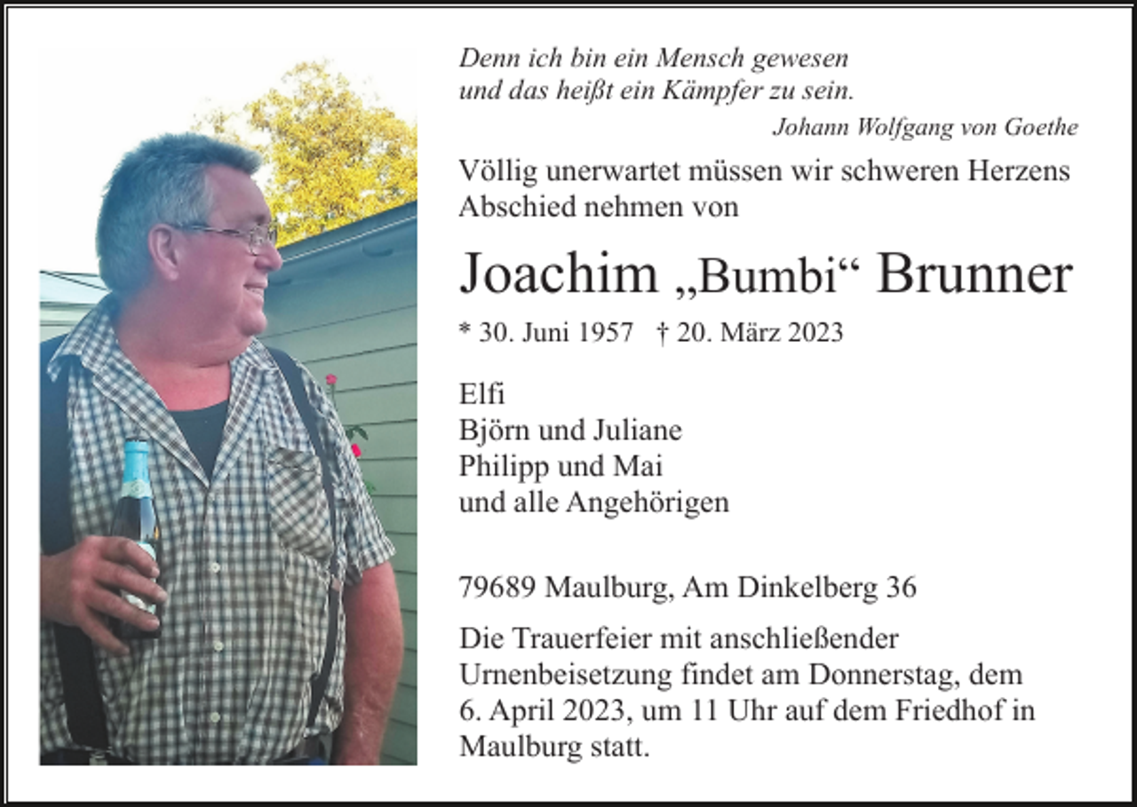 <p>Denn ich bin ein Mensch gewesen<br />und das heißt ein Kämpfer zu sein.<br />Johann Wolfgang von Goethe</p><p>Völlig unerwartet müssen wir schweren Herzens<br />Abschied nehmen von</p><p>Joachim „Bumbi“ Brunner<br />* 30. Juni 1957 † 20. März 2023</p><p>Elfi<br />Björn und Juliane<br />Philipp und Mai<br />und alle Angehörigen<br />79689 Maulburg, Am Dinkelberg 36<br />Die Trauerfeier mit anschließender<br />Urnenbeisetzung findet am Donnerstag, dem<br />6. April 2023, um 11 Uhr auf dem Friedhof in<br />Maulburg statt.</p>