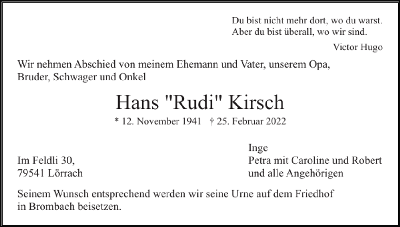 <p>Du bist nicht mehr dort, wo du warst.<br />Aber du bist überall, wo wir sind.<br />Victor Hugo</p><p>Wir nehmen Abschied von meinem Ehemann und Vater, unserem Opa,<br />Bruder, Schwager und Onkel</p><p>Hans "Rudi" Kirsch<br />* 12. November 1941 † 25. Februar 2022</p><p>Im Feldli 30,<br />79541 Lörrach</p><p>Inge<br />Petra mit Caroline und Robert<br />und alle Angehörigen</p><p>Seinem Wunsch entsprechend werden wir seine Urne auf dem Friedhof<br />in Brombach beisetzen.</p>