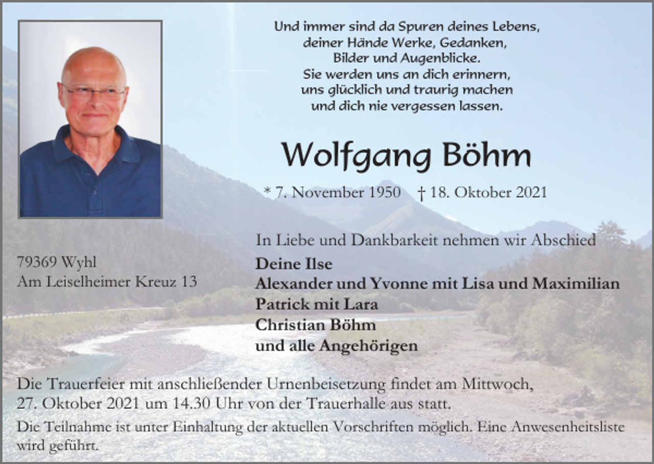 <p>Und immer sind da Spuren deines Lebens,<br />deiner Hände Werke, Gedanken,<br />Bilder und Augenblicke.<br />Sie werden uns an dich erinnern,<br />uns glücklich und traurig machen<br />und dich nie vergessen lassen.</p><p>Wolfgang Böhm<br />* 7. November 1950</p><p>79369 Wyhl<br />Am Leiselheimer Kreuz 13</p><p>† 18. Oktober 2021</p><p>In Liebe und Dankbarkeit nehmen wir Abschied<br />Deine Ilse<br />Alexander und Yvonne mit Lisa und Maximilian<br />Patrick mit Lara<br />Christian Böhm<br />und alle Angehörigen</p><p>Die Trauerfeier mit anschließender Urnenbeisetzung findet am Mittwoch,<br />27. Oktober 2021 um 14.30 Uhr von der Trauerhalle aus statt.<br />Die Teilnahme ist unter Einhaltung der aktuellen Vorschriften möglich. Eine Anwesenheitsliste<br />wird geführt.</p>
