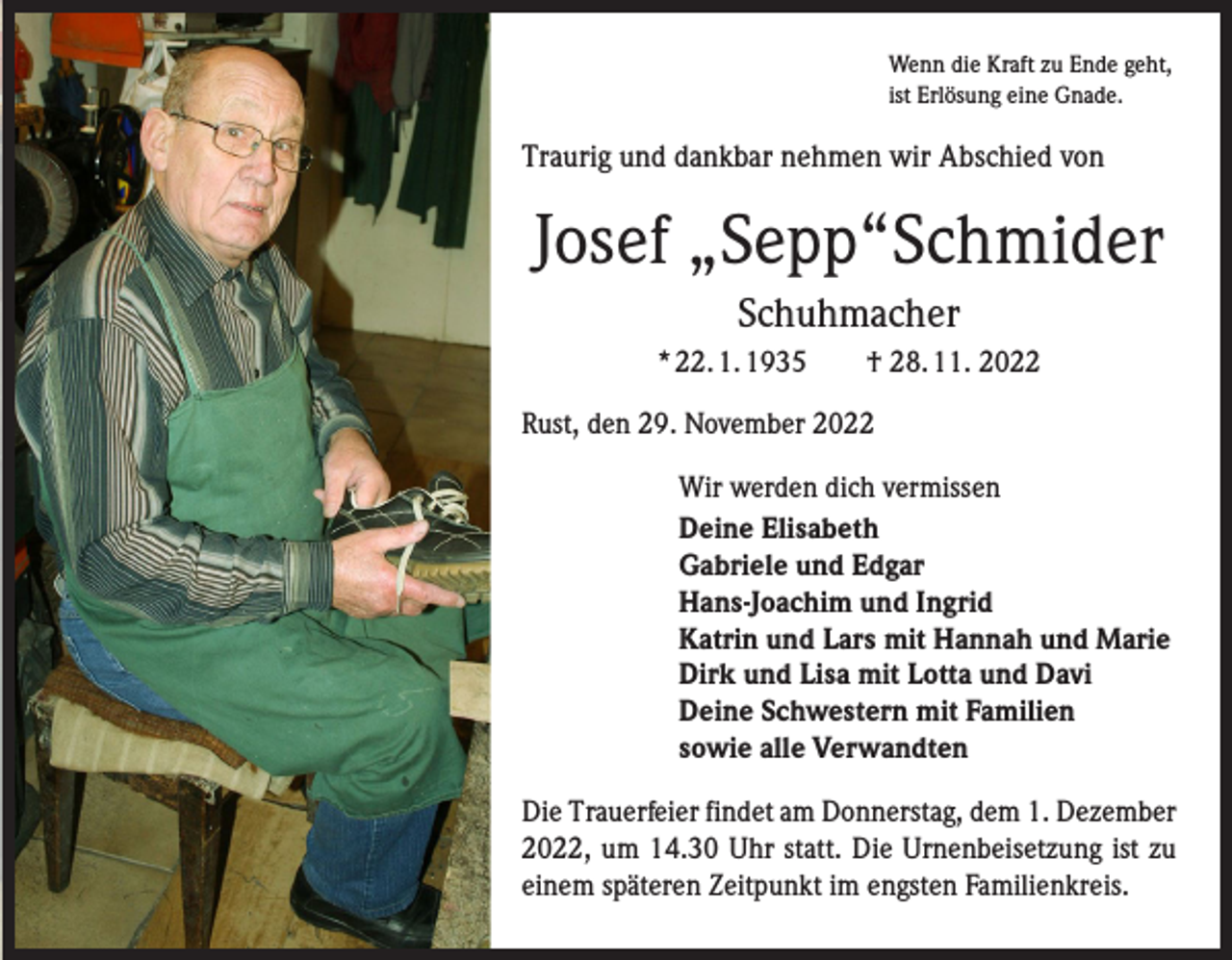 <p>Wenn die Kraft zu Ende geht,<br />ist Erlösung eine Gnade.</p><p>Traurig und dankbar nehmen wir Abschied von</p><p>Josef „Sepp“Schmider<br />Schuhmacher<br />* 22. 1. 1935 † 28. 11. 2022<br />Rust, den 29. November 2022<br />Wir werden dich vermissen<br />Deine Elisabeth<br />Gabriele und Edgar<br />Hans-Joachim und Ingrid<br />Katrin und Lars mit Hannah und Marie<br />Dirk und Lisa mit Lotta und Davi<br />Deine Schwestern mit Familien<br />sowie alle Verwandten<br />Die Trauerfeier findet am Donnerstag, dem 1. Dezember<br />2022, um 14.30 Uhr statt. Die Urnenbeisetzung ist zu<br />einem späteren Zeitpunkt im engsten Familienkreis.</p>