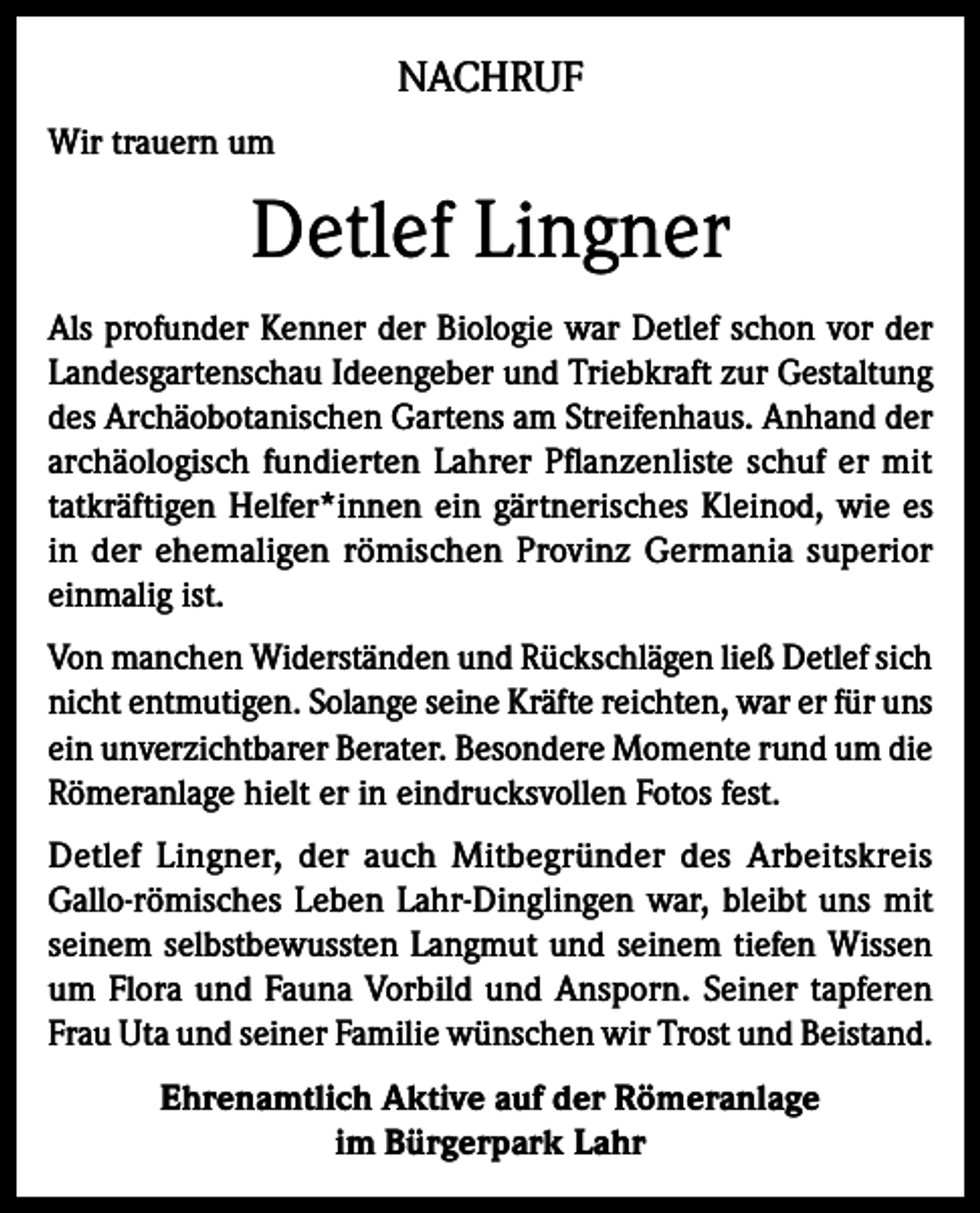 <p>NACHRUF<br />Wir trauern um</p><p>Detlef Lingner<br />Als profunder Kenner der Biologie war Detlef schon vor der<br />Landesgartenschau Ideengeber und Triebkraft zur Gestaltung<br />des Archäobotanischen Gartens am Streifenhaus. Anhand der<br />archäologisch fundierten Lahrer Pflanzenliste schuf er mit<br />tatkräftigen Helfer*innen ein gärtnerisches Kleinod, wie es<br />in der ehemaligen römischen Provinz Germania superior<br />einmalig ist.<br />Von manchen Widerständen und Rückschlägen ließ Detlef sich<br />nicht entmutigen. Solange seine Kräfte reichten, war er für uns<br />ein unverzichtbarer Berater. Besondere Momente rund um die<br />Römeranlage hielt er in eindrucksvollen Fotos fest.<br />Detlef Lingner, der auch Mitbegründer des Arbeitskreis<br />Gallo-römisches Leben Lahr-Dinglingen war, bleibt uns mit<br />seinem selbstbewussten Langmut und seinem tiefen Wissen<br />um Flora und Fauna Vorbild und Ansporn. Seiner tapferen<br />Frau Uta und seiner Familie wünschen wir Trost und Beistand.<br />Ehrenamtlich Aktive auf der Römeranlage<br />im Bürgerpark Lahr</p>