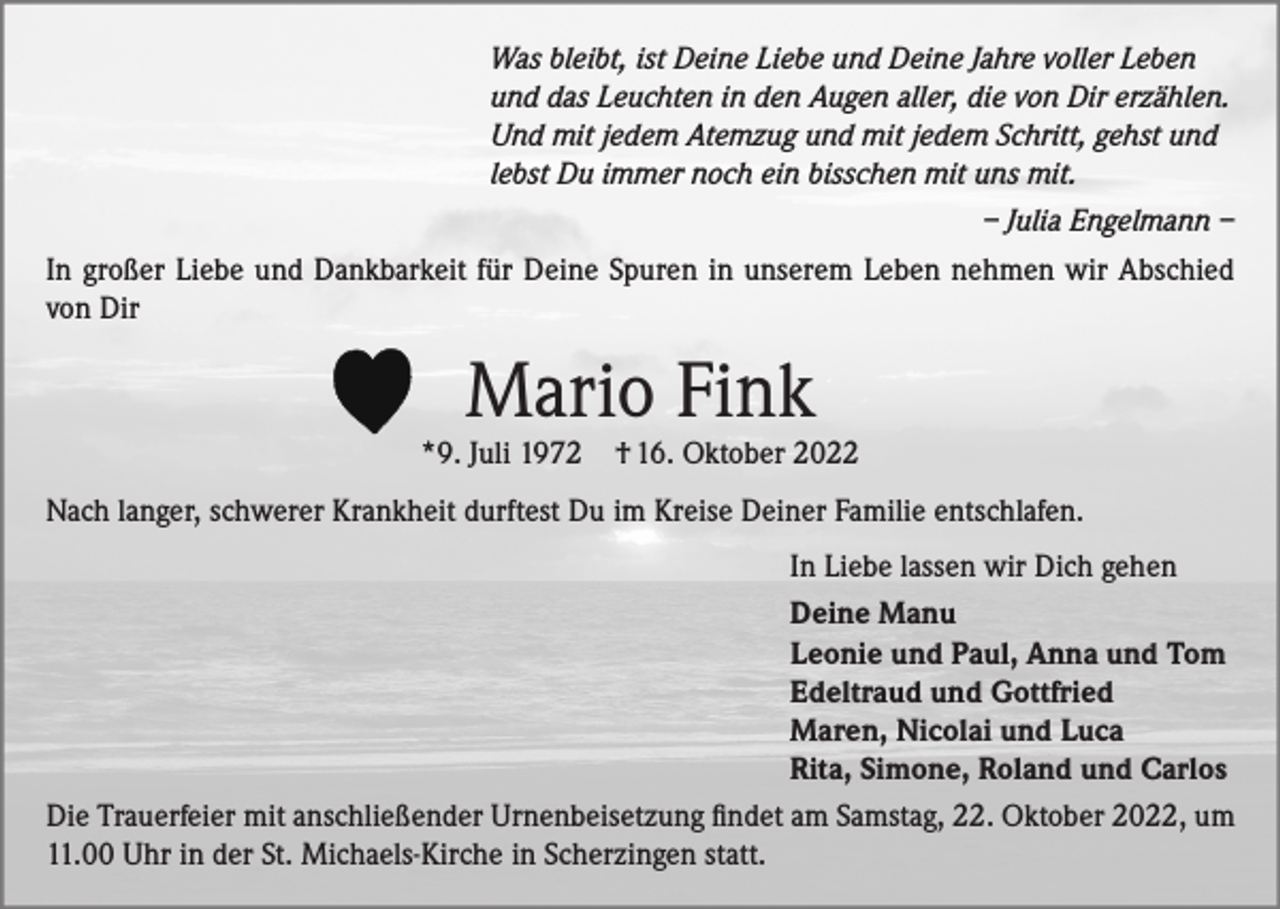 <p>Was bleibt, ist Deine Liebe und Deine Jahre voller Leben<br />und das Leuchten in den Augen aller, die von Dir erzählen.<br />Und mit jedem Atemzug und mit jedem Schritt, gehst und<br />lebst Du immer noch ein bisschen mit uns mit.</p><p>– Julia Engelmann –<br />In großer Liebe und Dankbarkeit für Deine Spuren in unserem Leben nehmen wir Abschied<br />von Dir</p><p>Mario Fink</p><p>*9. Juli 1972</p><p>† 16. Oktober 2022</p><p>Nach langer, schwerer Krankheit durftest Du im Kreise Deiner Familie entschlafen.<br />In Liebe lassen wir Dich gehen<br />Deine Manu<br />Leonie und Paul, Anna und Tom<br />Edeltraud und Gottfried<br />Maren, Nicolai und Luca<br />Rita, Simone, Roland und Carlos<br />Die Trauerfeier mit anschließender Urnenbeisetzung findet am Samstag, 22. Oktober 2022, um<br />11.00 Uhr in der St. Michaels-Kirche in Scherzingen statt.</p>