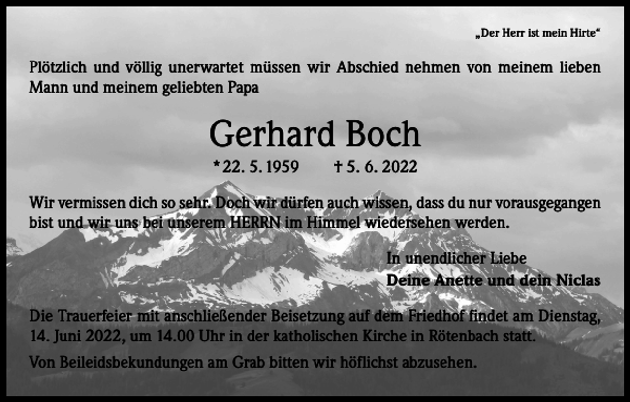 <p>„Der Herr ist mein Hirte“</p><p>Plötzlich und völlig unerwartet müssen wir Abschied nehmen von meinem lieben<br />Mann und meinem geliebten Papa</p><p>Gerhard Boch<br />* 22. 5. 1959 † 5. 6. 2022<br />Wir vermissen dich so sehr. Doch wir dürfen auch wissen, dass du nur vorausgegangen<br />bist und wir uns bei unserem HERRN im Himmel wiedersehen werden.<br />In unendlicher Liebe<br />Deine Anette und dein Niclas<br />Die Trauerfeier mit anschließender Beisetzung auf dem Friedhof findet am Dienstag,<br />14. Juni 2022, um 14.00 Uhr in der katholischen Kirche in Rötenbach statt.<br />Von Beileidsbekundungen am Grab bitten wir höflichst abzusehen.</p>