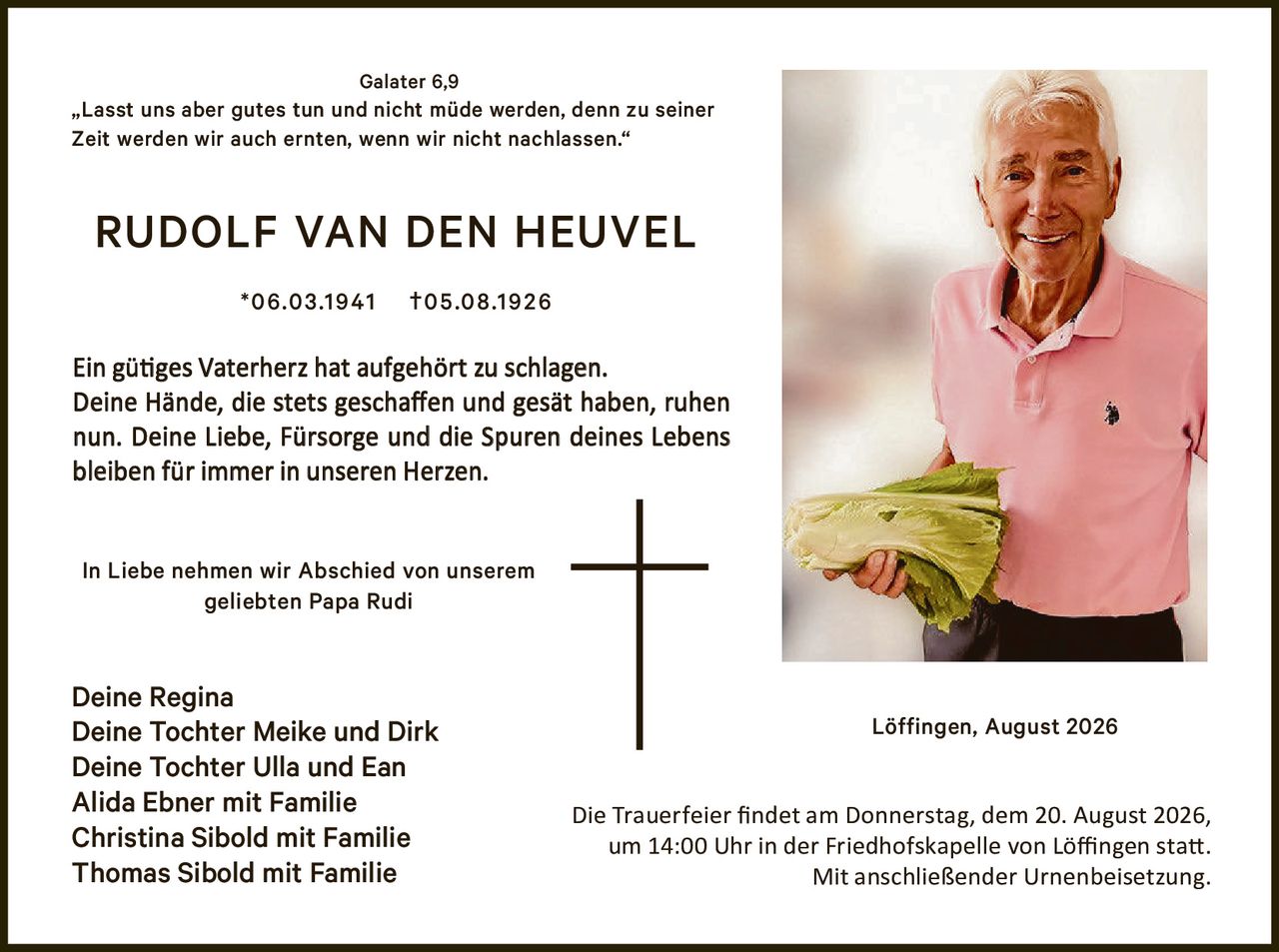 <p><strong>RUDOLF VAN DEN HEUVEL</strong></p>
<p>*06.03.1941 †05.08.1926</p>
<p>Löffingen, August 2026</p>
<p><strong>Galater 6,9</strong></p>
<p>„Lasst uns aber gutes tun und nicht müde werden, denn zu seiner Zeit werden wir auch ernten, wenn wir nicht nachlassen."</p>
<p>Ein gütiges Vaterherz hat aufgehört zu schlagen. Deine Hände, die stets geschaffen und gesät haben, ruhen nun. Deine Liebe, Fürsorge und die Spuren deines Lebens bleiben für immer in unseren Herzen.</p>
<p><strong>In Liebe nehmen wir Abschied von unserem geliebten Papa Rudi</strong></p>
<p>Deine Regina<br/>
Deine Tochter Meike und Dirk<br/>
Deine Tochter Ulla und Ean<br/>
Alida Ebner mit Familie<br/>
Christina Sibold mit Familie<br/>
Thomas Sibold mit Familie</p>
<p>Die Trauerfeier findet am Donnerstag, dem 20. August 2026, um 14:00 Uhr in der Friedhofskapelle von Löffingen statt. Mit anschließender Urnenbeisetzung.</p>