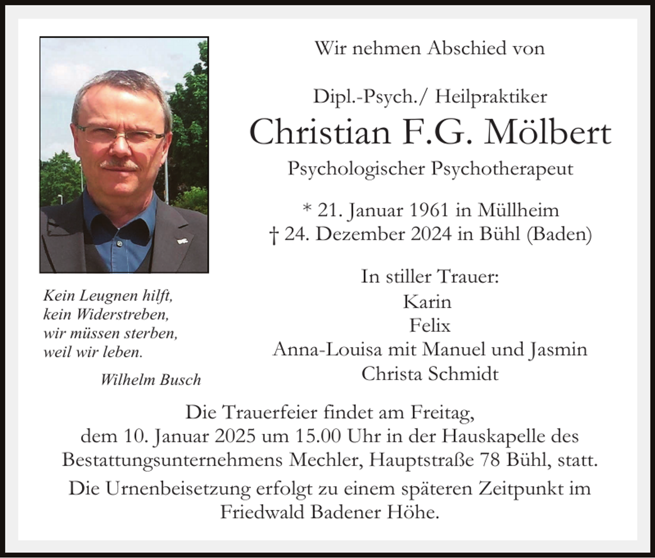 <p>Wir nehmen Abschied von<br />Dipl.-Psych./ Heilpraktiker</p><p>Christian F.G. Mölbert<br />Psychologischer Psychotherapeut<br />* 21. Januar 1961 in Müllheim<br />† 24. Dezember 2024 in Bühl (Baden)<br />Kein Leugnen hilft,<br />kein Widerstreben,<br />wir müssen sterben,<br />weil wir leben.<br />Wilhelm Busch</p><p>In stiller Trauer:<br />Karin<br />Felix<br />Anna-Louisa mit Manuel und Jasmin<br />Christa Schmidt</p><p>Die Trauerfeier findet am Freitag,<br />dem 10. Januar 2025 um 15.00 Uhr in der Hauskapelle des<br />Bestattungsunternehmens Mechler, Hauptstraße 78 Bühl, statt.<br />Die Urnenbeisetzung erfolgt zu einem späteren Zeitpunkt im<br />Friedwald Badener Höhe.</p>
