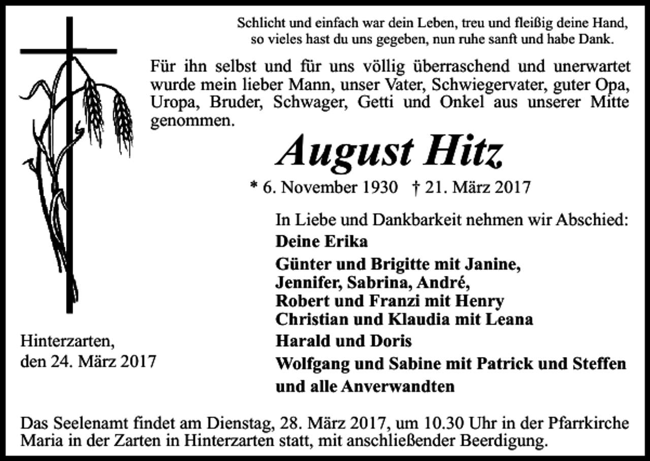 <p>Schlicht und einfach war dein Leben, treu und fleißig deine Hand,<br />so vieles hast du uns gegeben, nun ruhe sanft und habe Dank.</p><p>Für ihn selbst und für uns völlig überraschend und unerwartet<br />wurde mein lieber Mann, unser Vater, Schwiegervater, guter Opa,<br />Uropa, Bruder, Schwager, Getti und Onkel aus unserer Mitte<br />genommen.</p><p>August Hitz</p><p>* 6. November 1930 † 21. März 2017</p><p>Hinterzarten,<br />den 24. März 2017</p><p>In Liebe und Dankbarkeit nehmen wir Abschied:<br />Deine Erika<br />Günter und Brigitte mit Janine,<br />Jennifer, Sabrina, André,<br />Robert und Franzi mit Henry<br />Christian und Klaudia mit Leana<br />Harald und Doris<br />Wolfgang und Sabine mit Patrick und Steffen<br />und alle Anverwandten</p><p>Das Seelenamt findet am Dienstag, 28. März 2017, um 10.30 Uhr in der Pfarrkirche<br />Maria in der Zarten in Hinterzarten statt, mit anschließender Beerdigung.</p>