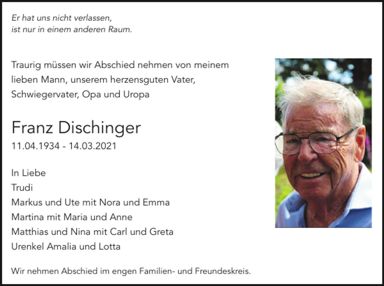 <p>Er hat uns nicht verlassen,<br />ist nur in einem anderen Raum.</p><p>Traurig müssen wir Abschied nehmen von meinem<br />lieben Mann, unserem herzensguten Vater,<br />Schwiegervater, Opa und Uropa</p><p>Franz Dischinger<br />11.04.1934 - 14.03.2021<br />In Liebe<br />Trudi<br />Markus und Ute mit Nora und Emma<br />Martina mit Maria und Anne<br />Matthias und Nina mit Carl und Greta<br />Urenkel Amalia und Lotta<br />Wir nehmen Abschied im engen Familien- und Freundeskreis.</p>