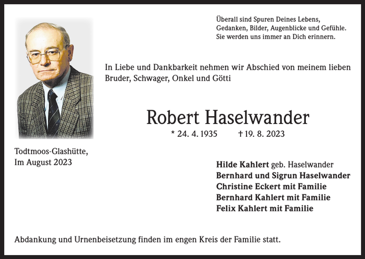 <p>Überall sind Spuren Deines Lebens,<br />Gedanken, Bilder, Augenblicke und Gefühle.<br />Sie werden uns immer an Dich erinnern.</p><p>In Liebe und Dankbarkeit nehmen wir Abschied von meinem lieben<br />Bruder, Schwager, Onkel und Götti</p><p>Robert Haselwander<br />* 24. 4. 1935</p><p>Todtmoos-Glashütte,<br />Im August 2023</p><p>† 19. 8. 2023</p><p>Hilde Kahlert geb. Haselwander<br />Bernhard und Sigrun Haselwander<br />Christine Eckert mit Familie<br />Bernhard Kahlert mit Familie<br />Felix Kahlert mit Familie</p><p>Abdankung und Urnenbeisetzung finden im engen Kreis der Familie statt.</p>