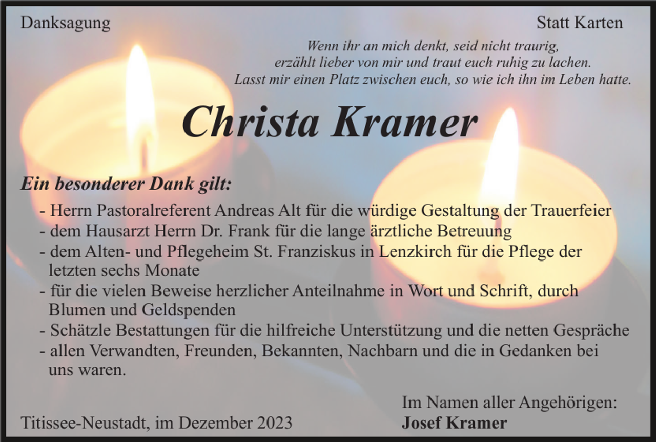<p>Danksagung</p><p>Statt Karten<br />Wenn ihr an mich denkt, seid nicht traurig,<br />erzählt lieber von mir und traut euch ruhig zu lachen.<br />Lasst mir einen Platz zwischen euch, so wie ich ihn im Leben hatte.</p><p>Christa Kramer<br />Ein besonderer Dank gilt:<br />- Herrn Pastoralreferent Andreas Alt für die würdige Gestaltung der Trauerfeier<br />- dem Hausarzt Herrn Dr. Frank für die lange ärztliche Betreuung<br />- dem Alten- und Pflegeheim St. Franziskus in Lenzkirch für die Pflege der<br />letzten sechs Monate<br />- für die vielen Beweise herzlicher Anteilnahme in Wort und Schrift, durch<br />Blumen und Geldspenden<br />- Schätzle Bestattungen für die hilfreiche Unterstützung und die netten Gespräche<br />- allen Verwandten, Freunden, Bekannten, Nachbarn und die in Gedanken bei<br />uns waren.<br />Titissee-Neustadt, im Dezember 2023</p><p>Im Namen aller Angehörigen:<br />Josef Kramer</p>