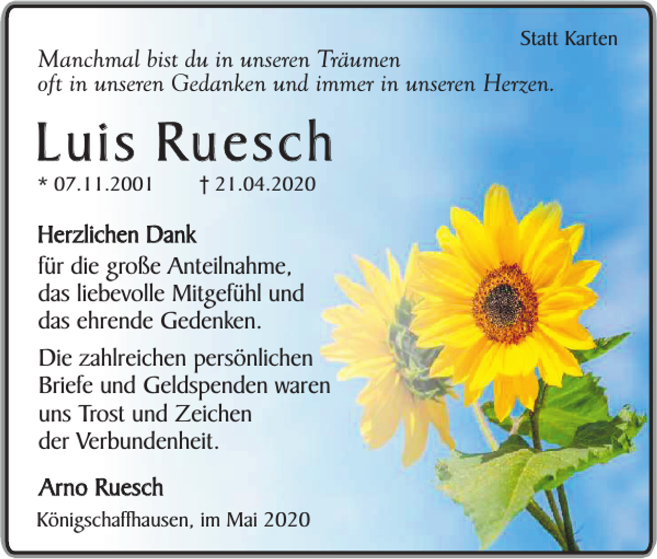<p>Statt Karten</p><p>Manchmal bist du in unseren Träumen<br />oft in unseren Gedanken und immer in unseren Herzen.</p><p>Luis Ruesch<br />* 07.11.2001</p><p>† 21.04.2020</p><p>Herzlichen Dank<br />für die große Anteilnahme,<br />das liebevolle Mitgefühl und<br />das ehrende Gedenken.<br />Die zahlreichen persönlichen<br />Briefe und Geldspenden waren<br />uns Trost und Zeichen<br />der Verbundenheit.<br />Arno Ruesch</p><p>Königschaffhausen, im Mai 2020</p>