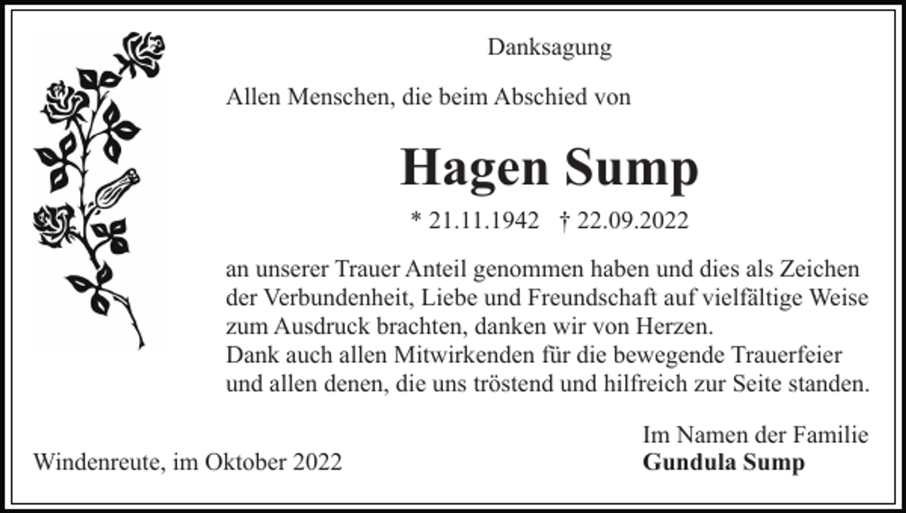 <p>Danksagung<br />Allen Menschen, die beim Abschied von</p><p>Hagen Sump<br />* 21.11.1942 † 22.09.2022<br />an unserer Trauer Anteil genommen haben und dies als Zeichen<br />der Verbundenheit, Liebe und Freundschaft auf vielfältige Weise<br />zum Ausdruck brachten, danken wir von Herzen.<br />Dank auch allen Mitwirkenden für die bewegende Trauerfeier<br />und allen denen, die uns tröstend und hilfreich zur Seite standen.<br />Windenreute, im Oktober 2022</p><p>Im Namen der Familie<br />Gundula Sump</p>
