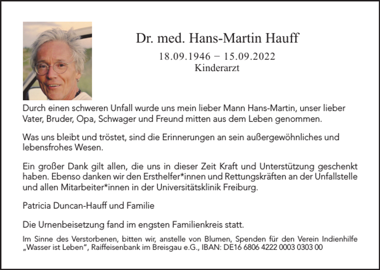 <p>Dr. med. Hans-Martin Hauff<br />18.09.1946 − 15.09.2022<br />Kinderarzt</p><p>Durch einen schweren Unfall wurde uns mein lieber Mann Hans-Martin, unser lieber<br />Vater, Bruder, Opa, Schwager und Freund mitten aus dem Leben genommen.<br />Was uns bleibt und tröstet, sind die Erinnerungen an sein außergewöhnliches und<br />lebensfrohes Wesen.<br />Ein großer Dank gilt allen, die uns in dieser Zeit Kraft und Unterstützung geschenkt<br />haben. Ebenso danken wir den Ersthelfer*innen und Rettungskräften an der Unfallstelle<br />und allen Mitarbeiter*innen in der Universitätsklinik Freiburg.<br />Patricia Duncan-Hauff und Familie<br />Die Urnenbeisetzung fand im engsten Familienkreis statt.<br />Im Sinne des Verstorbenen, bitten wir, anstelle von Blumen, Spenden für den Verein Indienhilfe<br />„Wasser ist Leben“, Raiffeisenbank im Breisgau e.G., IBAN: DE1806 4222 0003 00</p>