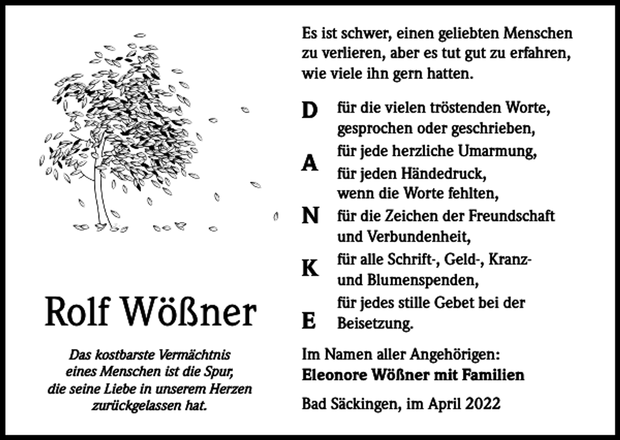 <p>Es ist schwer, einen geliebten Menschen<br />zu verlieren, aber es tut gut zu erfahren,<br />wie viele ihn gern hatten.</p><p>D<br />A<br />N<br />K</p><p>Rolf Wößner<br />Das kostbarste Vermächtnis<br />eines Menschen ist die Spur,<br />die seine Liebe in unserem Herzen<br />zurückgelassen hat.</p><p>E</p><p>für die vielen tröstenden Worte,<br />gesprochen oder geschrieben,<br />für jede herzliche Umarmung,<br />für jeden Händedruck,<br />wenn die Worte fehlten,<br />für die Zeichen der Freundschaft<br />und Verbundenheit,<br />für alle Schrift-, Geld-, Kranzund Blumenspenden,<br />für jedes stille Gebet bei der<br />Beisetzung.</p><p>Im Namen aller Angehörigen:<br />Eleonore Wößner mit Familien<br />Bad Säckingen, im April 2022</p>