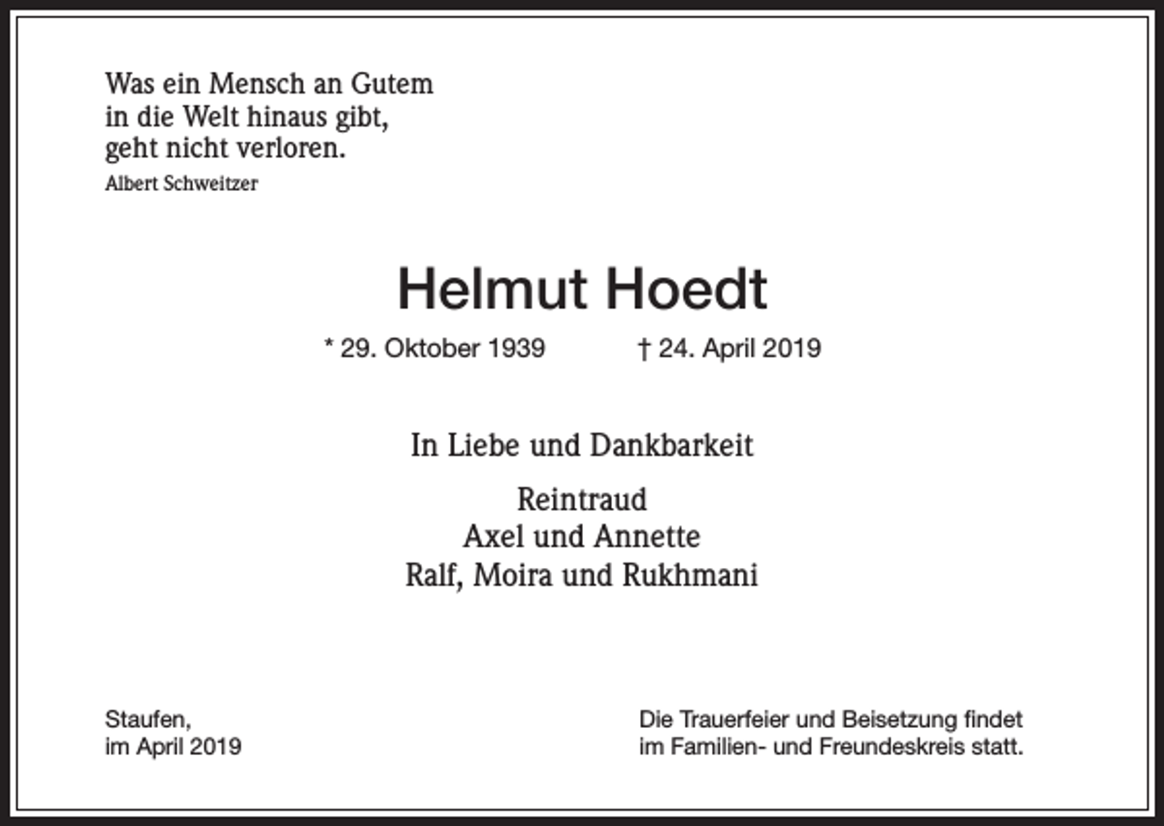 <p>Was ein Mensch an Gutem<br />in die Welt hinaus gibt,<br />geht nicht verloren.<br />Albert Schweitzer</p><p>Helmut Hoedt<br />* 29. Oktober 1939</p><p>† 24. April 2019</p><p>In Liebe und Dankbarkeit<br />Reintraud<br />Axel und Annette<br />Ralf, Moira und Rukhmani</p><p>Staufen,<br />im April 2019</p><p>Die Trauerfeier und Beisetzung findet<br />im Familien- und Freundeskreis statt.</p>