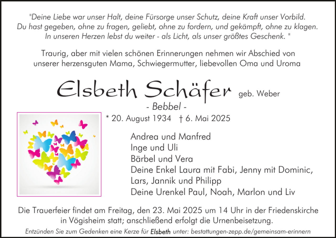 <p>"Deine Liebe war unser Halt, deine Fürsorge unser Schutz, deine Kraft unser Vorbild.<br />Du hast gegeben, ohne zu fragen, geliebt, ohne zu fordern, und gekämpft, ohne zu klagen.<br />In unseren Herzen lebst du weiter - als Licht, als unser größtes Geschenk. "</p><p>Traurig, aber mit vielen schönen Erinnerungen nehmen wir Abschied von<br />unserer herzensguten Mama, Schwiegermutter, liebevollen Oma und Uroma</p><p>Elsbeth Schäfer</p><p>geb. Weber</p><p>- Bebbel -</p><p>* 20. August 1934 † 6. Mai 2025</p><p>Andrea und Manfred<br />Inge und Uli<br />Bärbel und Vera<br />Deine Enkel Laura mit Fabi, Jenny mit Dominic,<br />Lars, Jannik und Philipp<br />Deine Urenkel Paul, Noah, Marlon und Liv<br />Die Trauerfeier findet am Freitag, den 23. Mai 2025 um 14 Uhr in der Friedenskirche<br />in Vögisheim statt; anschließend erfolgt die Urnenbeisetzung.<br />Entzünden Sie zum Gedenken eine Kerze für</p><p>unter: bestattungen-zepp.de/gemeinsam-erinnern</p>