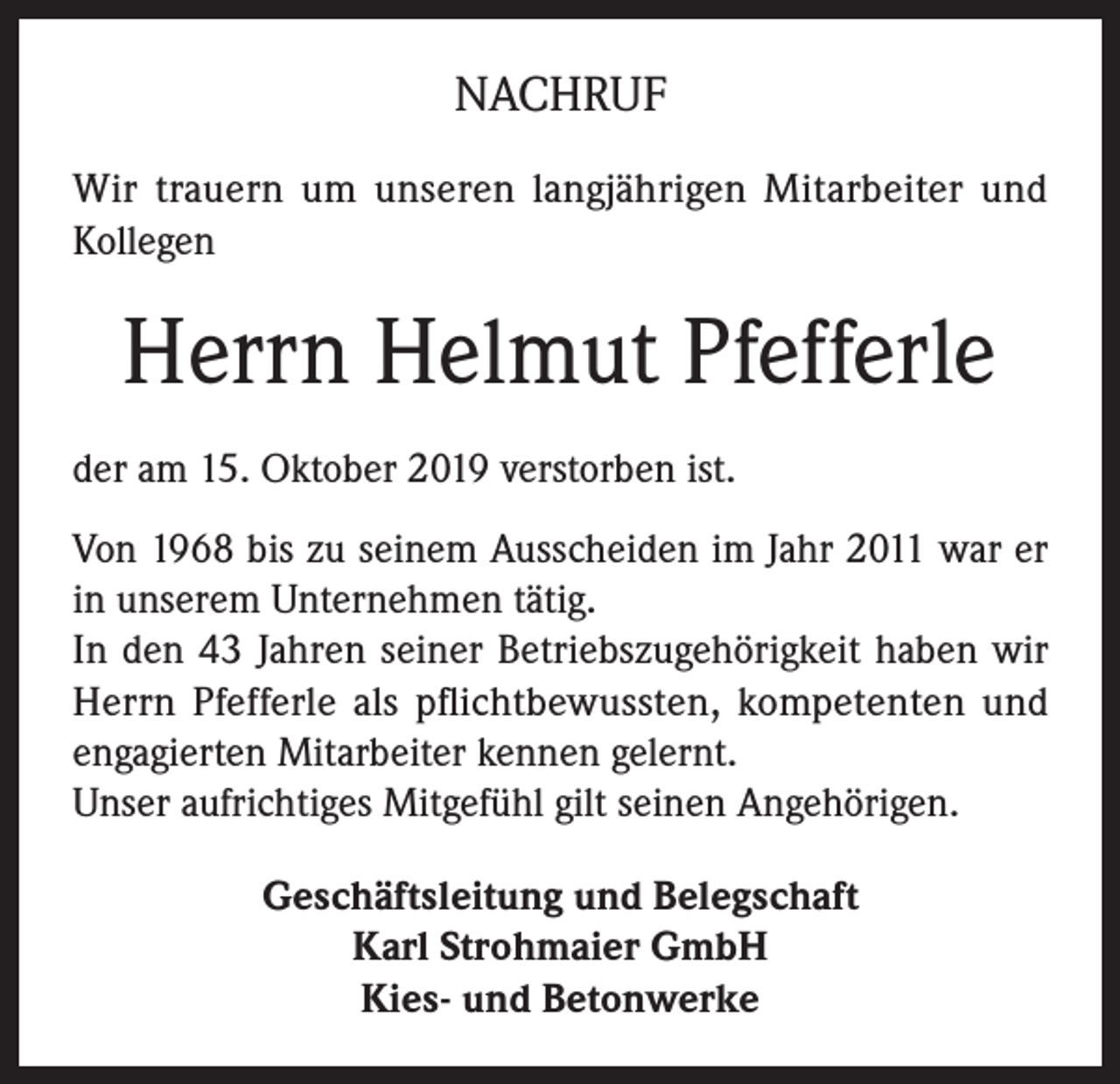 <p>NACHRUF<br />Wir trauern um unseren langjährigen Mitarbeiter und<br />Kollegen</p><p>Herrn Helmut Pfefferle<br />der am 15. Oktober 2019 verstorben ist.<br />Von 1968 bis zu seinem Ausscheiden im Jahr 2011 war er<br />in unserem Unternehmen tätig.<br />In den 43 Jahren seiner Betriebszugehörigkeit haben wir<br />Herrn Pfefferle als pflichtbewussten, kompetenten und<br />engagierten Mitarbeiter kennen gelernt.<br />Unser aufrichtiges Mitgefühl gilt seinen Angehörigen.<br />Geschäftsleitung und Belegschaft<br />Karl Strohmaier GmbH<br />Kies- und Betonwerke</p>