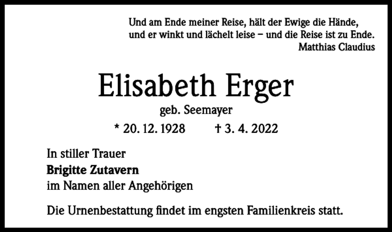 <p>Und am Ende meiner Reise, hält der Ewige die Hände,<br />und er winkt und lächelt leise – und die Reise ist zu Ende.</p><p>Matthias Claudius</p><p>Elisabeth Erger<br />geb. Seemayer<br />* 20. 12. 1928<br />† 3. 4. 2022</p><p>In stiller Trauer<br />Brigitte Zutavern<br />im Namen aller Angehörigen<br />Die Urnenbestattung findet im engsten Familienkreis statt.</p>
