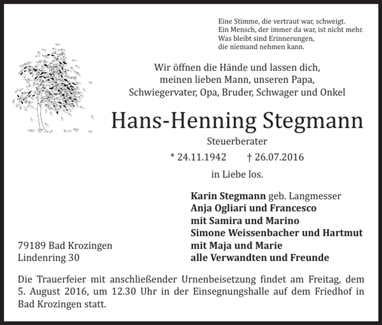 <p>Eine Stimme, die vertraut war, schweigt.<br />Ein Mensch, der immer da war, ist nicht mehr.<br />Was bleibt sind Erinnerungen,<br />die niemand nehmen kann.</p><p>Wir öffnen die Hände und lassen dich,<br />meinen lieben Mann, unseren Papa,<br />Schwiegervater, Opa, Bruder, Schwager und Onkel</p><p>Hans-Henning Stegmann<br />Steuerberater<br />* 24.11.1942 † 26.07.2016</p><p>79189 Bad Krozingen<br />Lindenring 30</p><p>in Liebe los.</p><p>Karin Stegmann geb. Langmesser<br />Anja Ogliari und Francesco<br />mit Samira und Marino<br />Simone Weissenbacher und Hartmut<br />mit Maja und Marie<br />alle Verwandten und Freunde</p><p>Die Trauerfeier mit anschließender Urnenbeisetzung findet am Freitag, dem<br />5. August 2016, um 12.30 Uhr in der Einsegnungshalle auf dem Friedhof in<br />Bad Krozingen statt.</p>