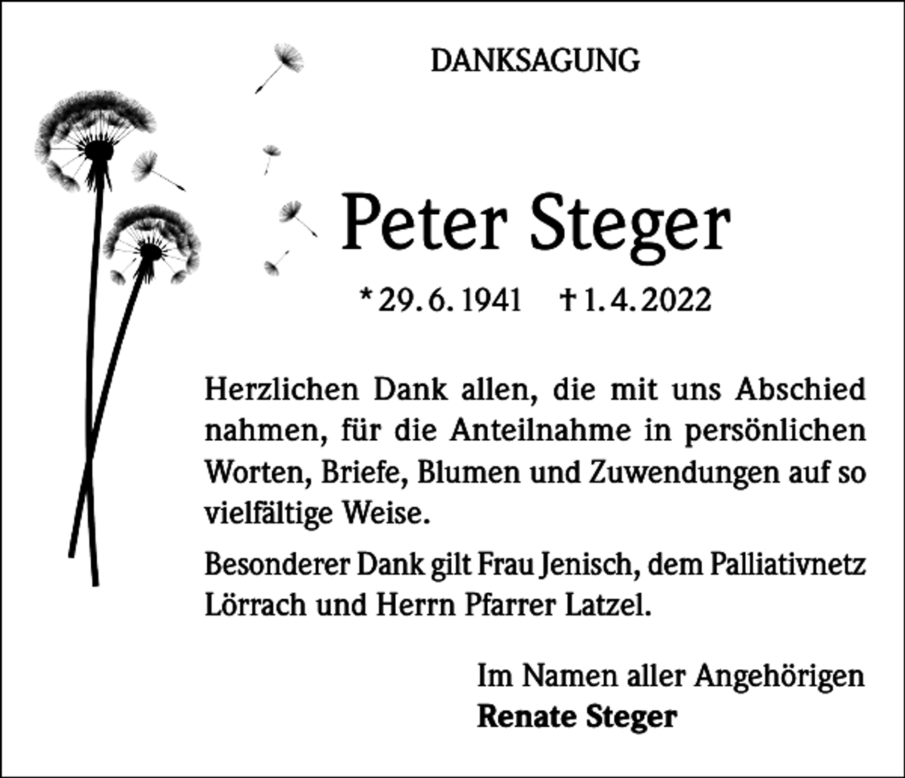 <p>DANKSAGUNG</p><p>Peter Steger<br />* 29. 6. 1941</p><p>† 1. 4. 2022</p><p>Herzlichen Dank allen, die mit uns Abschied<br />nahmen, für die Anteilnahme in persönlichen<br />Worten, Briefe, Blumen und Zuwendungen auf so<br />vielfältige Weise.<br />Besonderer Dank gilt Frau Jenisch, dem Palliativnetz<br />Lörrach und Herrn Pfarrer Latzel.<br />Im Namen aller Angehörigen<br />Renate Steger</p>
