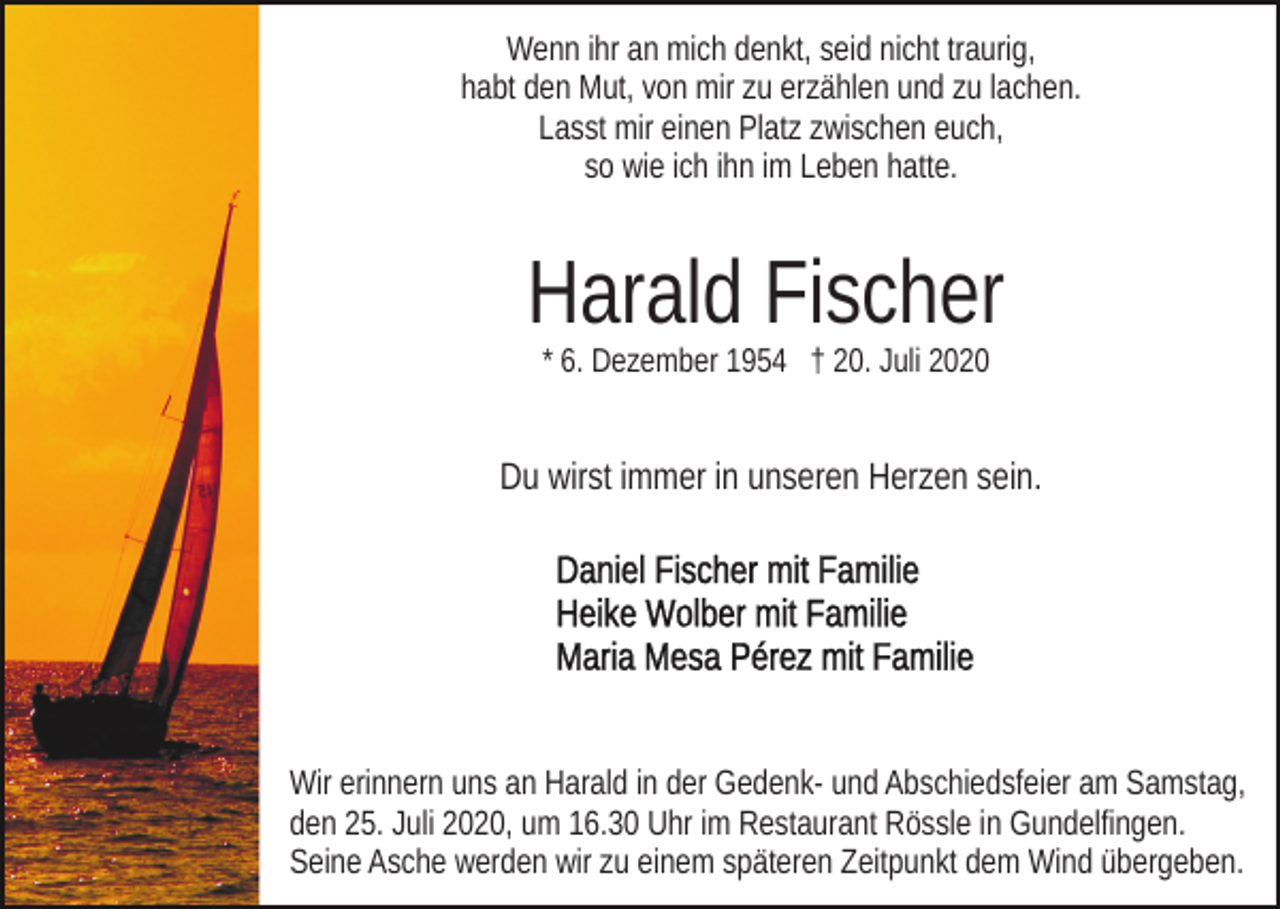 <p>Wenn ihr an mich denkt, seid nicht traurig,<br />habt den Mut, von mir zu erzählen und zu lachen.<br />Lasst mir einen Platz zwischen euch,<br />so wie ich ihn im Leben hatte.</p><p>Harald Fischer<br />* 6. Dezember 1954 † 20. Juli 2020</p><p>Du wirst immer in unseren Herzen sein.</p><p>Wir erinnern uns an Harald in der Gedenk- und Abschiedsfeier am Samstag,<br />den 25. Juli 2020, um 16.30 Uhr im Restaurant Rössle in Gundelfingen.<br />Seine Asche werden wir zu einem späteren Zeitpunkt dem Wind übergeben.</p>