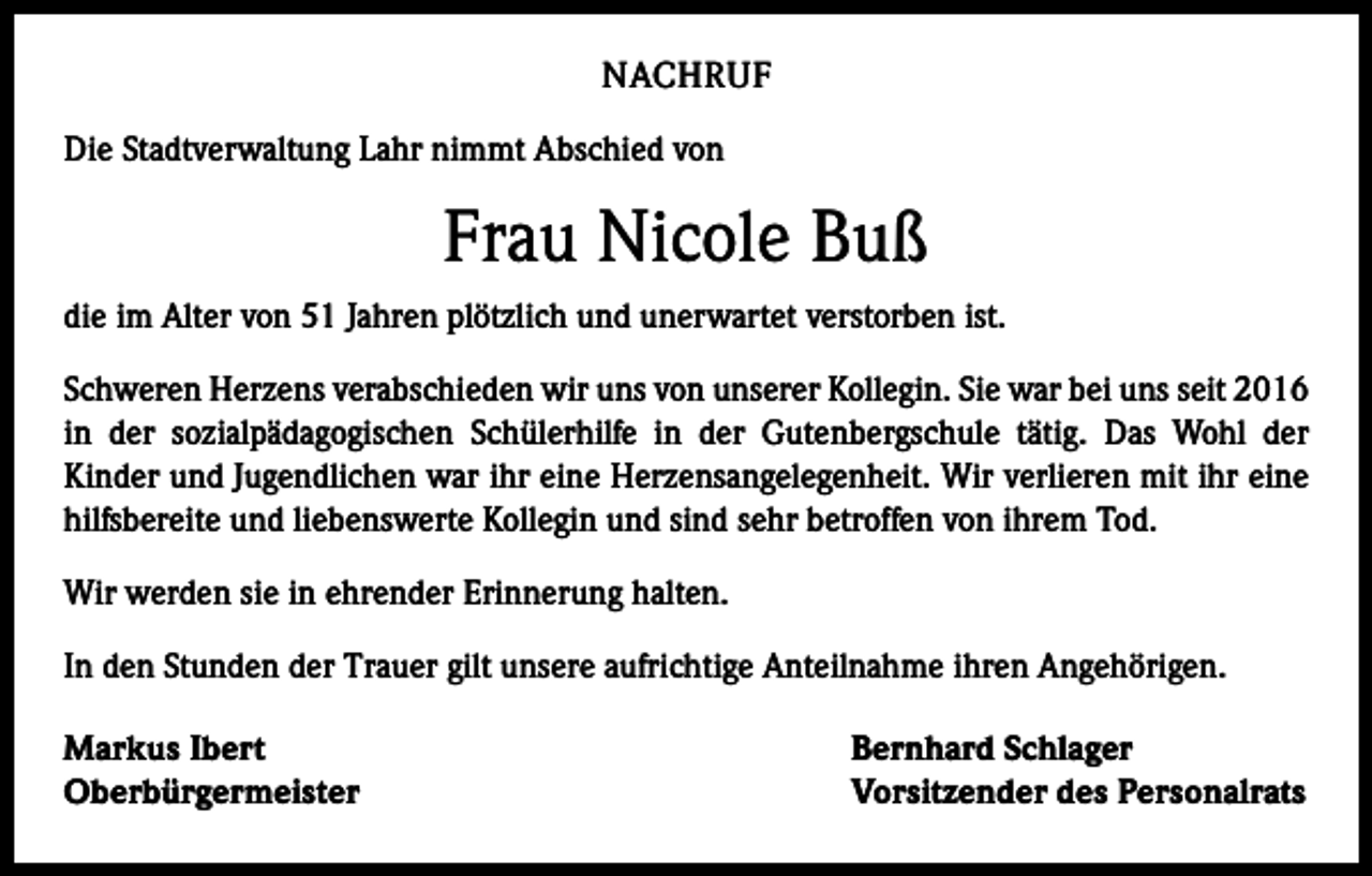 <p>NACHRUF<br />Die Stadtverwaltung Lahr nimmt Abschied von</p><p>Frau Nicole Buß<br />die im Alter von 51 Jahren plötzlich und unerwartet ver­storben ist.<br />Schweren Herzens verabschieden wir uns von unserer Kollegin. Sie war bei uns seit 2016<br />in der sozialpädagogischen Schülerhilfe in der Gutenbergschule tätig. Das Wohl der<br />Kinder und Jugendlichen war ihr eine Herzensangelegenheit. Wir verlieren mit ihr eine<br />hilfsbereite und liebenswerte Kollegin und sind sehr ­betroffen von ihrem Tod.<br />Wir werden sie in ehrender Erinnerung halten.<br />In den Stunden der Trauer gilt unsere aufrichtige Anteil­nahme ihren Angehörigen.<br />Markus Ibert<br />Oberbürgermeister</p><p>Bernhard Schlager<br />Vorsitzender des Personalrats</p>