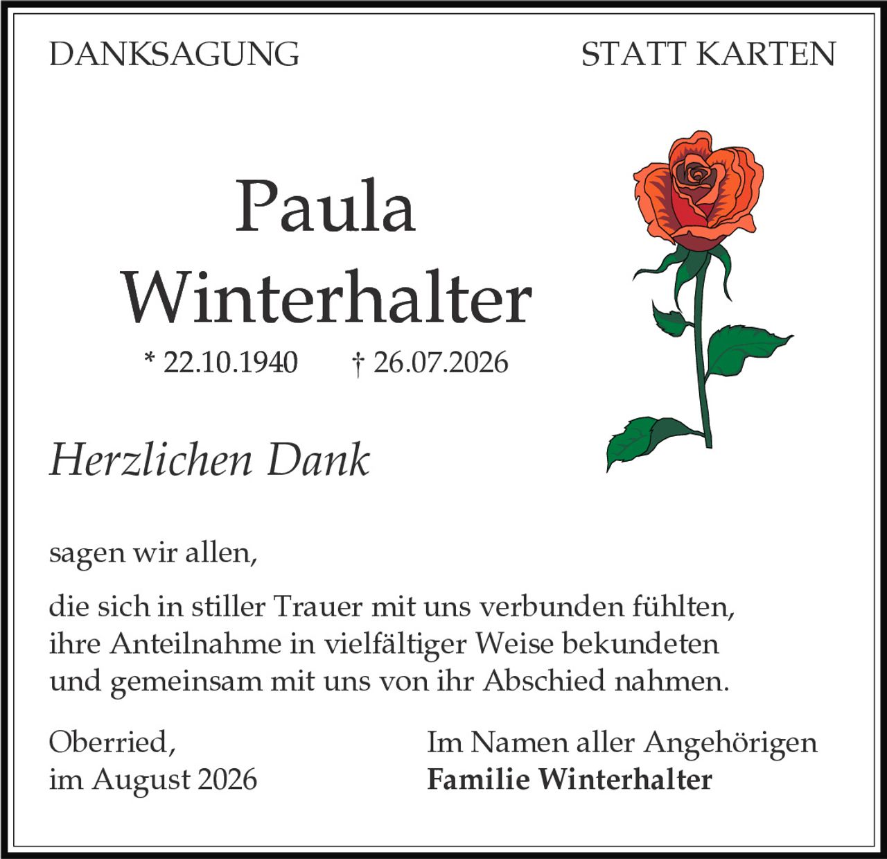 <strong>DANKSAGUNG STATT KARTEN</strong>

<p><strong>Paula Winterhalter</strong><br>
* 22.10.1940  † 26.07.2026</p>

<p><i>Herzlichen Dank</i></p>

<p>sagen wir allen,<br>
die sich in stiller Trauer mit uns verbunden fühlten,<br>
ihre Anteilnahme in vielfältiger Weise bekundeten<br>
und gemeinsam mit uns von ihr Abschied nahmen.</p>

<p>Oberried,<br>
im August 2026</p>

<p>Im Namen aller Angehörigen<br>
<strong>Familie Winterhalter</strong></p>