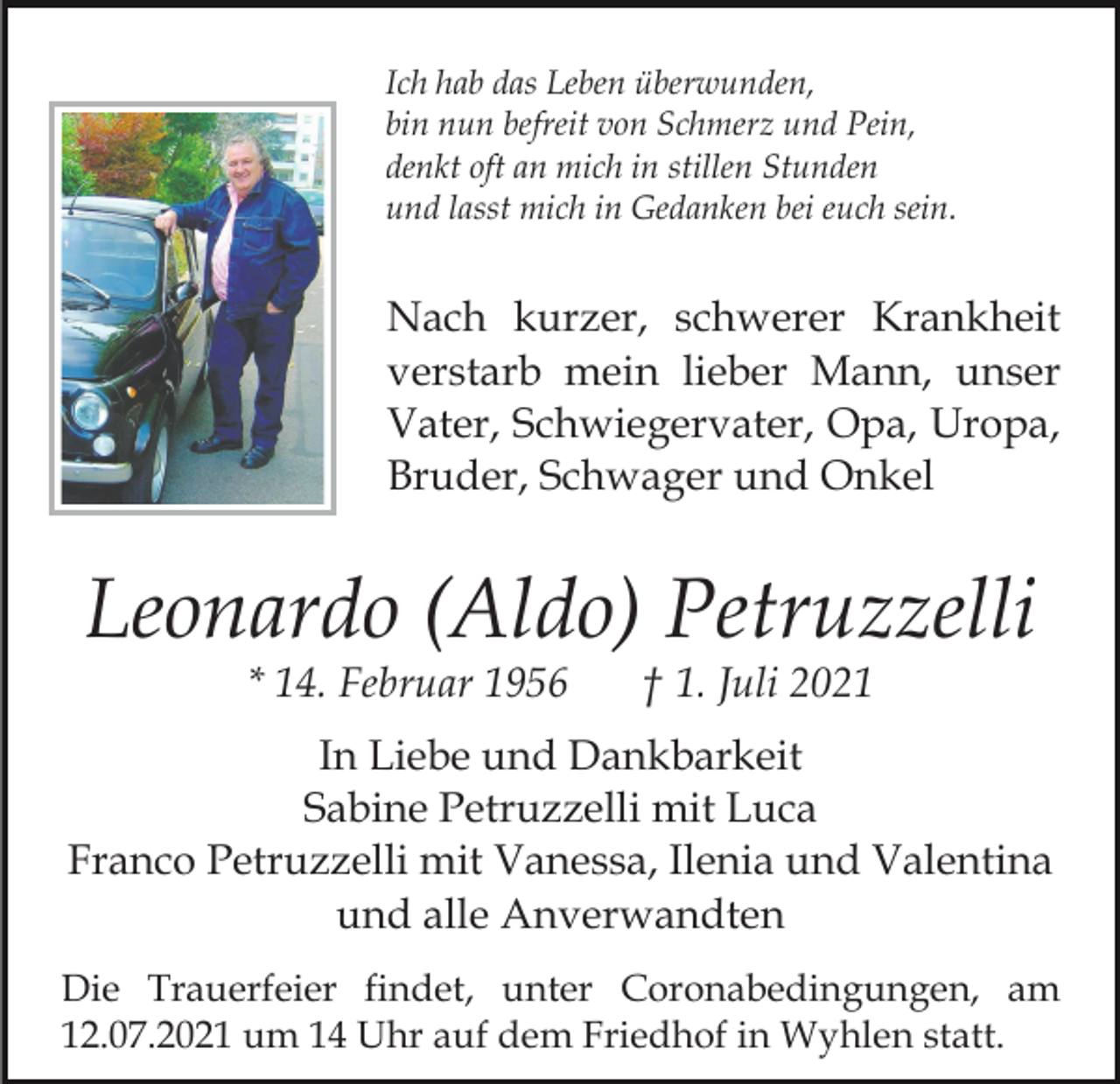 <p>Ich hab das Leben überwunden,<br />bin nun befreit von Schmerz und Pein,<br />denkt oft an mich in stillen Stunden<br />und lasst mich in Gedanken bei euch sein.</p><p>Nach kurzer, schwerer Krankheit<br />verstarb mein lieber Mann, unser<br />Vater, Schwiegervater, Opa, Uropa,<br />Bruder, Schwager und Onkel</p><p>Leonardo (Aldo) Petruzzelli<br />* 14. Februar 1956</p><p>† 1. Juli 2021</p><p>In Liebe und Dankbarkeit<br />Sabine Petruzzelli mit Luca<br />Franco Petruzzelli mit Vanessa, Ilenia und Valentina<br />und alle Anverwandten<br />Die Trauerfeier findet, unter Coronabedingungen, am<br />12.07.2021 um 14 Uhr auf dem Friedhof in Wyhlen statt.</p>