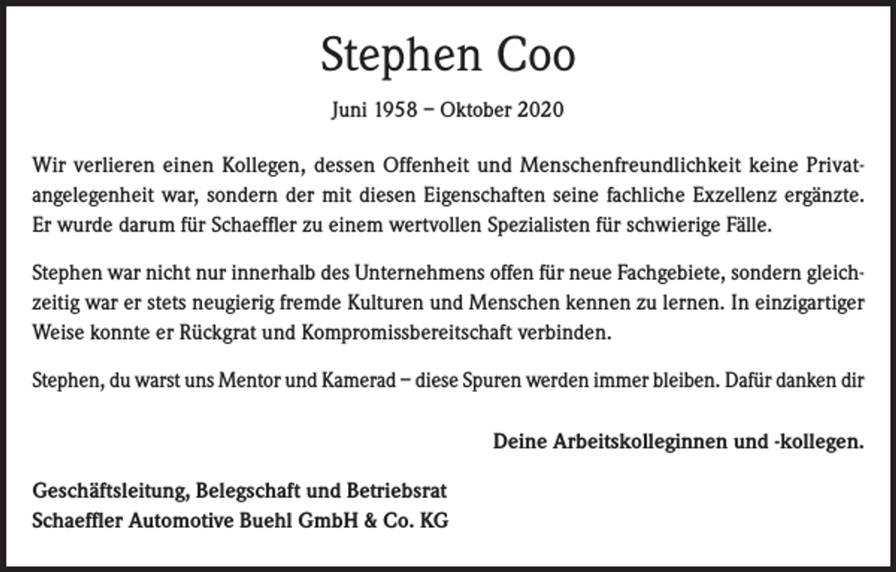 <p>Stephen Coo<br />Juni 1958 – Oktober 2020<br />Wir verlieren einen Kollegen, dessen Offenheit und Menschenfreundlichkeit keine Privatangelegenheit war, sondern der mit diesen Eigenschaften seine fachliche Exzellenz ergänzte.<br />Er wurde darum für Schaeffler zu einem wertvollen Spezialisten für schwierige Fälle.<br />Stephen war nicht nur innerhalb des Unternehmens offen für neue Fachgebiete, sondern gleichzeitig war er stets neugierig fremde Kulturen und Menschen kennen zu lernen. In einzigartiger<br />Weise konnte er Rückgrat und Kompromissbereitschaft verbinden.<br />Stephen, du warst uns Mentor und Kamerad – diese Spuren werden immer bleiben. Dafür danken dir</p><p>Geschäftsleitung, Belegschaft und Betriebsrat<br />Schaeffler Automotive Buehl GmbH &amp; Co. KG</p><p>Deine Arbeitskolleginnen und -kollegen.</p>