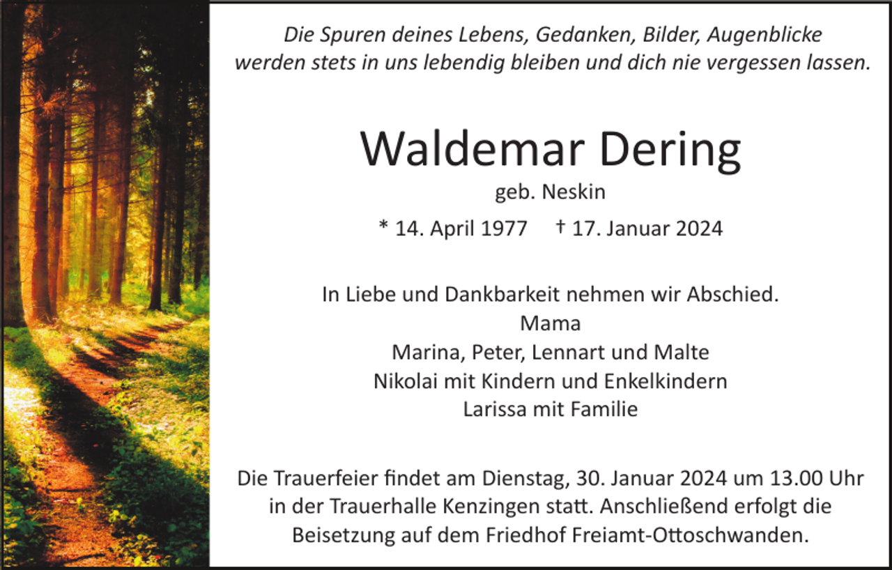 <p>Die Spuren deines Lebens, Gedanken, Bilder, Augenblicke<br />werden stets in uns lebendig bleiben und dich nie vergessen lassen.</p><p>Waldemar Dering<br />geb. Neskin<br />* 14. April 1977</p><p>† 17. Januar 2024</p><p>In Liebe und Dankbarkeit nehmen wir Abschied.<br />Mama<br />Marina, Peter, Lennart und Malte<br />Nikolai mit Kindern und Enkelkindern<br />Larissa mit Familie<br />Die Trauerfeier ﬁndet am Dienstag, 30. Januar 2024 um 13.00 Uhr<br />in der Trauerhalle Kenzingen sta�. Anschließend erfolgt die<br />Beisetzung auf dem Friedhof Freiamt­O�oschwanden.</p>