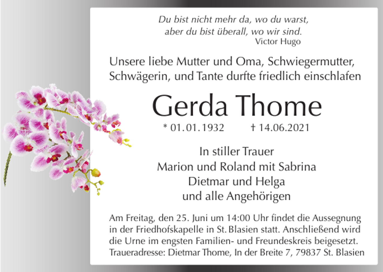 <p>Du bist nicht mehr da, wo du warst,<br />aber du bist überall, wo wir sind.<br />Victor Hugo</p><p>Unsere liebe Mutter und Oma, Schwiegermutter,<br />Schwägerin, und Tante durfte friedlich einschlafen</p><p>Gerda Thome<br />* 01. 01. 1932</p><p>† 14.06.2021</p><p>In stiller Trauer<br />Marion und Roland mit Sabrina<br />Dietmar und Helga<br />und alle Angehörigen<br />Am Freitag, den 25. Juni um 14:00 Uhr findet die Aussegnung<br />in der Friedhofskapelle in St. Blasien statt. Anschließend wird<br />die Urne im engsten Familien- und Freundeskreis beigesetzt.<br />Traueradresse: Dietmar Thome, In der Breite 7, 79837 St. Blasien</p>