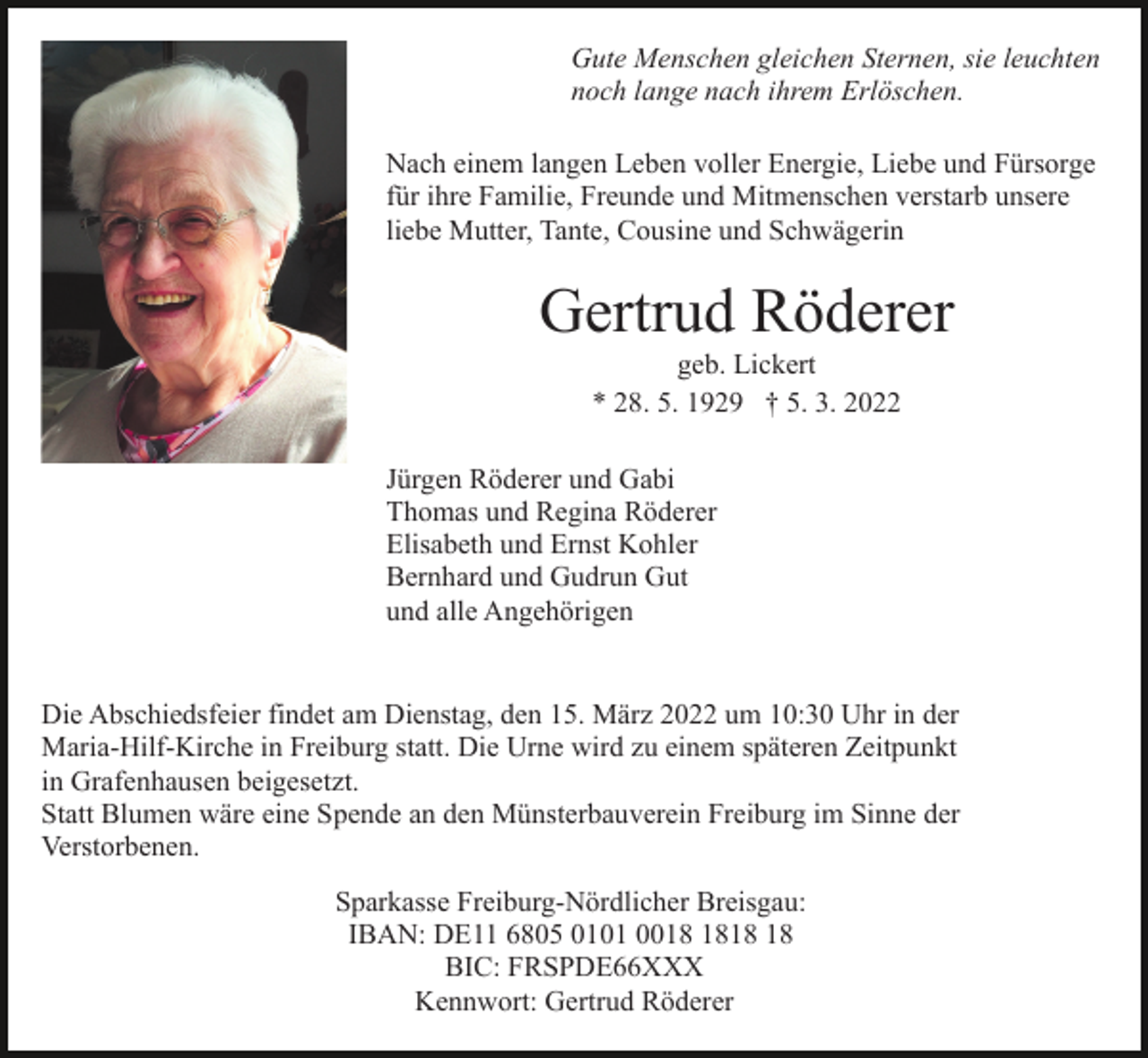 <p>Gute Menschen gleichen Sternen, sie leuchten<br />noch lange nach ihrem Erlöschen.<br />Nach einem langen Leben voller Energie, Liebe und Fürsorge<br />für ihre Familie, Freunde und Mitmenschen verstarb unsere<br />liebe Mutter, Tante, Cousine und Schwägerin</p><p>Gertrud Röderer<br />geb. Lickert<br />* 28. 5. 1929 † 5. 3. 2022<br />Jürgen Röderer und Gabi<br />Thomas und Regina Röderer<br />Elisabeth und Ernst Kohler<br />Bernhard und Gudrun Gut<br />und alle Angehörigen</p><p>Die Abschiedsfeier findet am Dienstag, den 15. März 2022 um 10:30 Uhr in der<br />Maria-Hilf-Kirche in Freiburg statt. Die Urne wird zu einem späteren Zeitpunkt<br />in Grafenhausen beigesetzt.<br />Statt Blumen wäre eine Spende an den Münsterbauverein Freiburg im Sinne der<br />Verstorbenen.<br />Sparkasse Freiburg-Nördlicher Breisgau:<br />IBAN: DE11 6805 0101 00<br />BIC: FRSPDE66XXX<br />Kennwort: Gertrud Röderer</p>